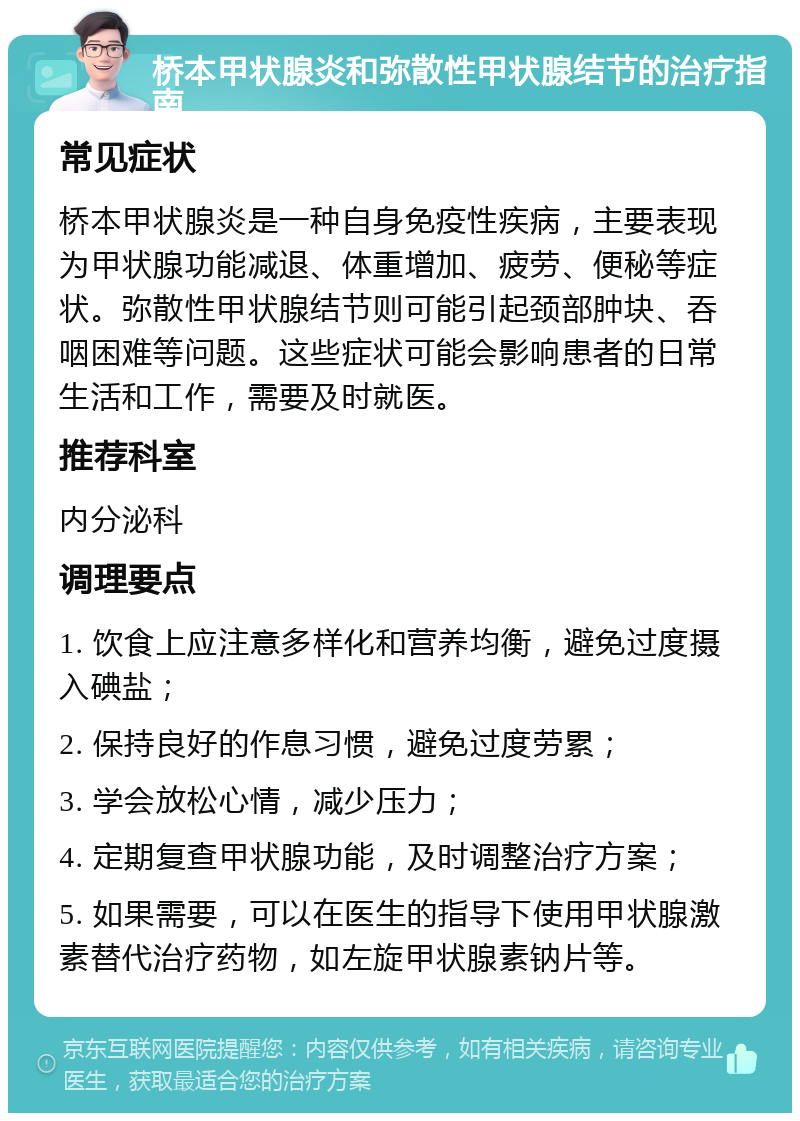 桥本甲状腺炎和弥散性甲状腺结节的治疗指南 常见症状 桥本甲状腺炎是一种自身免疫性疾病，主要表现为甲状腺功能减退、体重增加、疲劳、便秘等症状。弥散性甲状腺结节则可能引起颈部肿块、吞咽困难等问题。这些症状可能会影响患者的日常生活和工作，需要及时就医。 推荐科室 内分泌科 调理要点 1. 饮食上应注意多样化和营养均衡，避免过度摄入碘盐； 2. 保持良好的作息习惯，避免过度劳累； 3. 学会放松心情，减少压力； 4. 定期复查甲状腺功能，及时调整治疗方案； 5. 如果需要，可以在医生的指导下使用甲状腺激素替代治疗药物，如左旋甲状腺素钠片等。