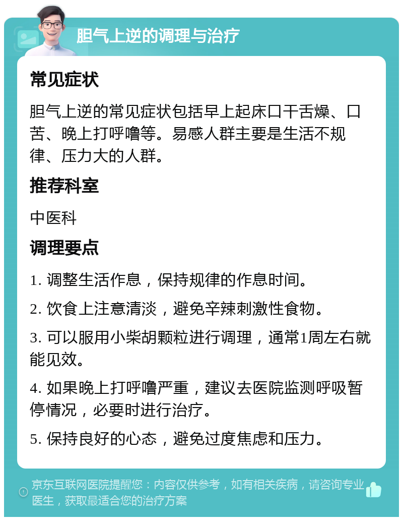 胆气上逆的调理与治疗 常见症状 胆气上逆的常见症状包括早上起床口干舌燥、口苦、晚上打呼噜等。易感人群主要是生活不规律、压力大的人群。 推荐科室 中医科 调理要点 1. 调整生活作息，保持规律的作息时间。 2. 饮食上注意清淡，避免辛辣刺激性食物。 3. 可以服用小柴胡颗粒进行调理，通常1周左右就能见效。 4. 如果晚上打呼噜严重，建议去医院监测呼吸暂停情况，必要时进行治疗。 5. 保持良好的心态，避免过度焦虑和压力。