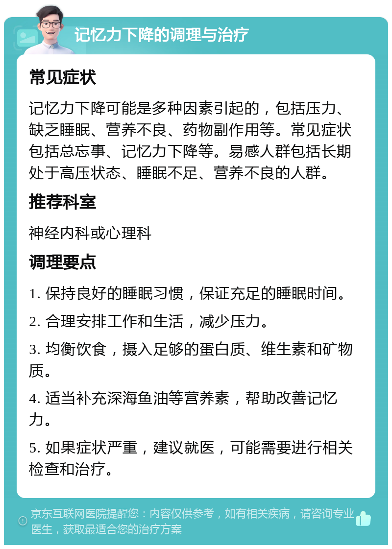 记忆力下降的调理与治疗 常见症状 记忆力下降可能是多种因素引起的，包括压力、缺乏睡眠、营养不良、药物副作用等。常见症状包括总忘事、记忆力下降等。易感人群包括长期处于高压状态、睡眠不足、营养不良的人群。 推荐科室 神经内科或心理科 调理要点 1. 保持良好的睡眠习惯，保证充足的睡眠时间。 2. 合理安排工作和生活，减少压力。 3. 均衡饮食，摄入足够的蛋白质、维生素和矿物质。 4. 适当补充深海鱼油等营养素，帮助改善记忆力。 5. 如果症状严重，建议就医，可能需要进行相关检查和治疗。