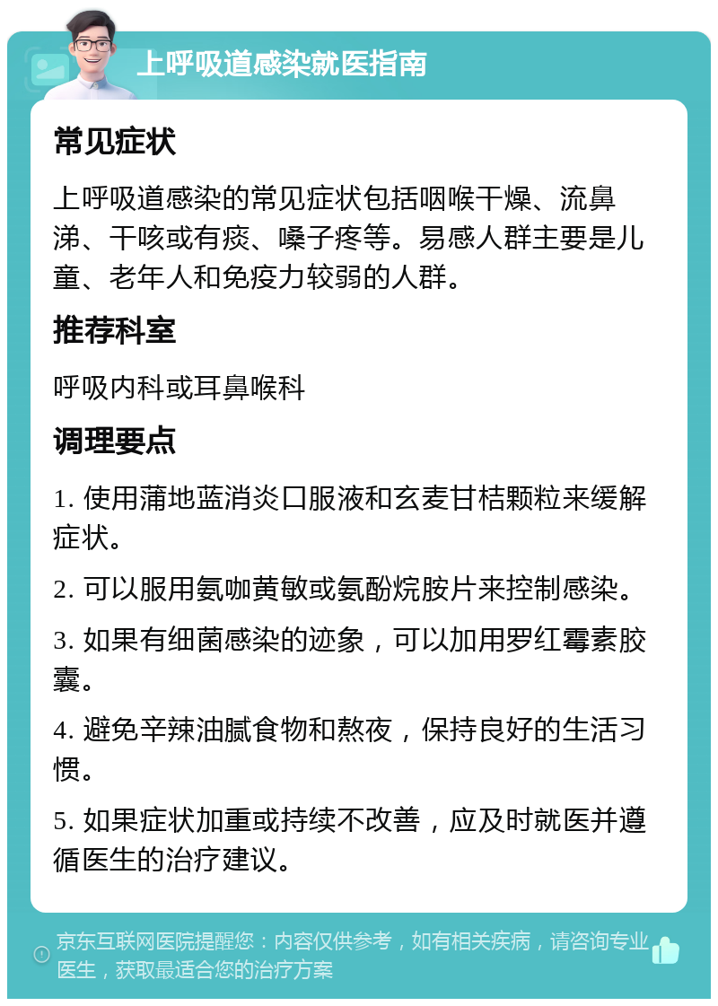 上呼吸道感染就医指南 常见症状 上呼吸道感染的常见症状包括咽喉干燥、流鼻涕、干咳或有痰、嗓子疼等。易感人群主要是儿童、老年人和免疫力较弱的人群。 推荐科室 呼吸内科或耳鼻喉科 调理要点 1. 使用蒲地蓝消炎口服液和玄麦甘桔颗粒来缓解症状。 2. 可以服用氨咖黄敏或氨酚烷胺片来控制感染。 3. 如果有细菌感染的迹象，可以加用罗红霉素胶囊。 4. 避免辛辣油腻食物和熬夜，保持良好的生活习惯。 5. 如果症状加重或持续不改善，应及时就医并遵循医生的治疗建议。