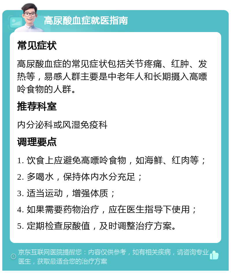 高尿酸血症就医指南 常见症状 高尿酸血症的常见症状包括关节疼痛、红肿、发热等，易感人群主要是中老年人和长期摄入高嘌呤食物的人群。 推荐科室 内分泌科或风湿免疫科 调理要点 1. 饮食上应避免高嘌呤食物，如海鲜、红肉等； 2. 多喝水，保持体内水分充足； 3. 适当运动，增强体质； 4. 如果需要药物治疗，应在医生指导下使用； 5. 定期检查尿酸值，及时调整治疗方案。