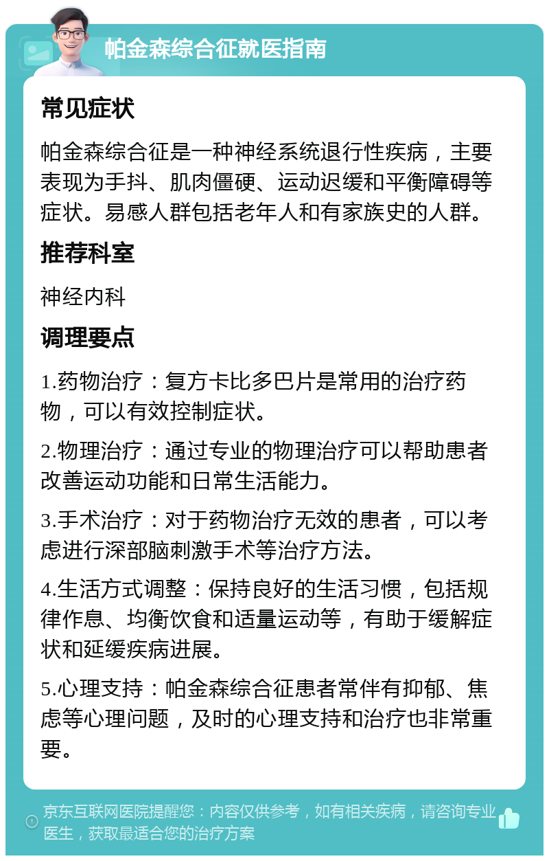 帕金森综合征就医指南 常见症状 帕金森综合征是一种神经系统退行性疾病，主要表现为手抖、肌肉僵硬、运动迟缓和平衡障碍等症状。易感人群包括老年人和有家族史的人群。 推荐科室 神经内科 调理要点 1.药物治疗：复方卡比多巴片是常用的治疗药物，可以有效控制症状。 2.物理治疗：通过专业的物理治疗可以帮助患者改善运动功能和日常生活能力。 3.手术治疗：对于药物治疗无效的患者，可以考虑进行深部脑刺激手术等治疗方法。 4.生活方式调整：保持良好的生活习惯，包括规律作息、均衡饮食和适量运动等，有助于缓解症状和延缓疾病进展。 5.心理支持：帕金森综合征患者常伴有抑郁、焦虑等心理问题，及时的心理支持和治疗也非常重要。