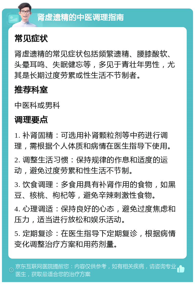 肾虚遗精的中医调理指南 常见症状 肾虚遗精的常见症状包括频繁遗精、腰膝酸软、头晕耳鸣、失眠健忘等，多见于青壮年男性，尤其是长期过度劳累或性生活不节制者。 推荐科室 中医科或男科 调理要点 1. 补肾固精：可选用补肾颗粒剂等中药进行调理，需根据个人体质和病情在医生指导下使用。 2. 调整生活习惯：保持规律的作息和适度的运动，避免过度劳累和性生活不节制。 3. 饮食调理：多食用具有补肾作用的食物，如黑豆、核桃、枸杞等，避免辛辣刺激性食物。 4. 心理调适：保持良好的心态，避免过度焦虑和压力，适当进行放松和娱乐活动。 5. 定期复诊：在医生指导下定期复诊，根据病情变化调整治疗方案和用药剂量。