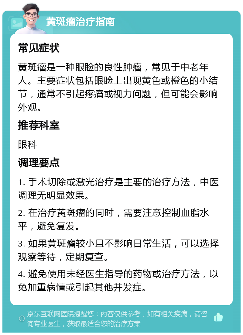 黄斑瘤治疗指南 常见症状 黄斑瘤是一种眼睑的良性肿瘤，常见于中老年人。主要症状包括眼睑上出现黄色或橙色的小结节，通常不引起疼痛或视力问题，但可能会影响外观。 推荐科室 眼科 调理要点 1. 手术切除或激光治疗是主要的治疗方法，中医调理无明显效果。 2. 在治疗黄斑瘤的同时，需要注意控制血脂水平，避免复发。 3. 如果黄斑瘤较小且不影响日常生活，可以选择观察等待，定期复查。 4. 避免使用未经医生指导的药物或治疗方法，以免加重病情或引起其他并发症。