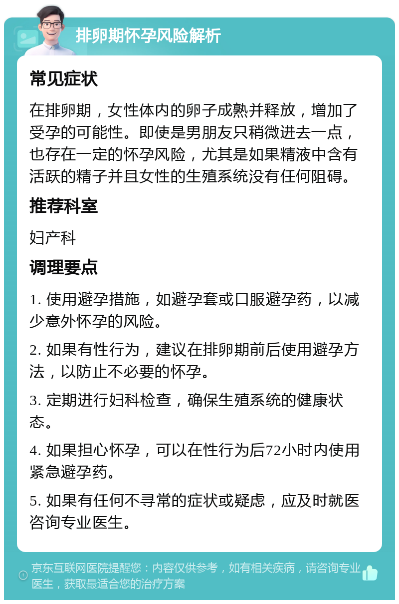 排卵期怀孕风险解析 常见症状 在排卵期，女性体内的卵子成熟并释放，增加了受孕的可能性。即使是男朋友只稍微进去一点，也存在一定的怀孕风险，尤其是如果精液中含有活跃的精子并且女性的生殖系统没有任何阻碍。 推荐科室 妇产科 调理要点 1. 使用避孕措施，如避孕套或口服避孕药，以减少意外怀孕的风险。 2. 如果有性行为，建议在排卵期前后使用避孕方法，以防止不必要的怀孕。 3. 定期进行妇科检查，确保生殖系统的健康状态。 4. 如果担心怀孕，可以在性行为后72小时内使用紧急避孕药。 5. 如果有任何不寻常的症状或疑虑，应及时就医咨询专业医生。