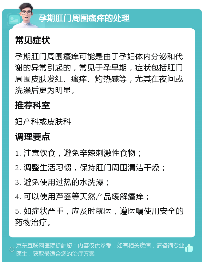 孕期肛门周围瘙痒的处理 常见症状 孕期肛门周围瘙痒可能是由于孕妇体内分泌和代谢的异常引起的，常见于孕早期，症状包括肛门周围皮肤发红、瘙痒、灼热感等，尤其在夜间或洗澡后更为明显。 推荐科室 妇产科或皮肤科 调理要点 1. 注意饮食，避免辛辣刺激性食物； 2. 调整生活习惯，保持肛门周围清洁干燥； 3. 避免使用过热的水洗澡； 4. 可以使用芦荟等天然产品缓解瘙痒； 5. 如症状严重，应及时就医，遵医嘱使用安全的药物治疗。