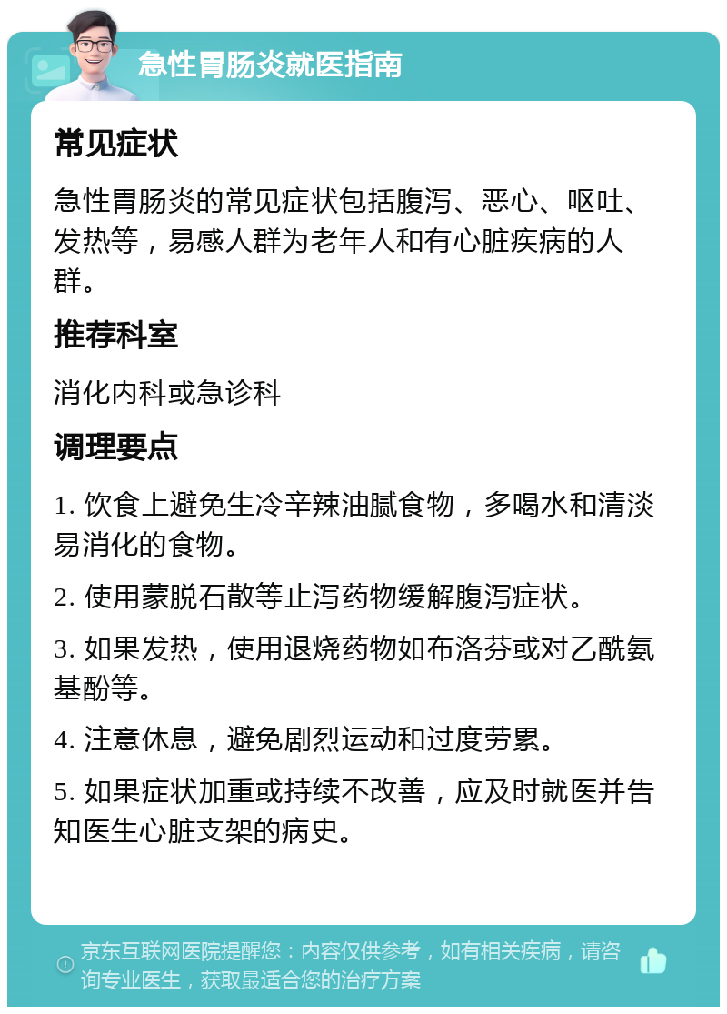 急性胃肠炎就医指南 常见症状 急性胃肠炎的常见症状包括腹泻、恶心、呕吐、发热等，易感人群为老年人和有心脏疾病的人群。 推荐科室 消化内科或急诊科 调理要点 1. 饮食上避免生冷辛辣油腻食物，多喝水和清淡易消化的食物。 2. 使用蒙脱石散等止泻药物缓解腹泻症状。 3. 如果发热，使用退烧药物如布洛芬或对乙酰氨基酚等。 4. 注意休息，避免剧烈运动和过度劳累。 5. 如果症状加重或持续不改善，应及时就医并告知医生心脏支架的病史。