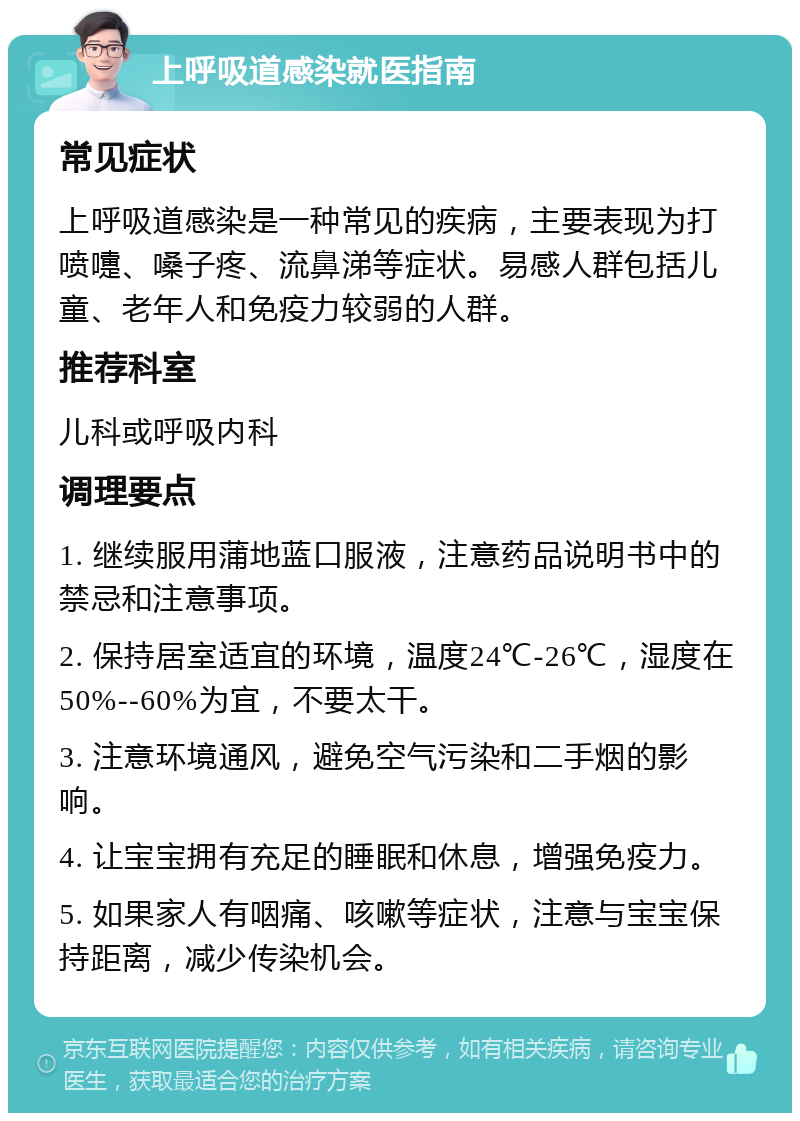 上呼吸道感染就医指南 常见症状 上呼吸道感染是一种常见的疾病，主要表现为打喷嚏、嗓子疼、流鼻涕等症状。易感人群包括儿童、老年人和免疫力较弱的人群。 推荐科室 儿科或呼吸内科 调理要点 1. 继续服用蒲地蓝口服液，注意药品说明书中的禁忌和注意事项。 2. 保持居室适宜的环境，温度24℃-26℃，湿度在50%--60%为宜，不要太干。 3. 注意环境通风，避免空气污染和二手烟的影响。 4. 让宝宝拥有充足的睡眠和休息，增强免疫力。 5. 如果家人有咽痛、咳嗽等症状，注意与宝宝保持距离，减少传染机会。