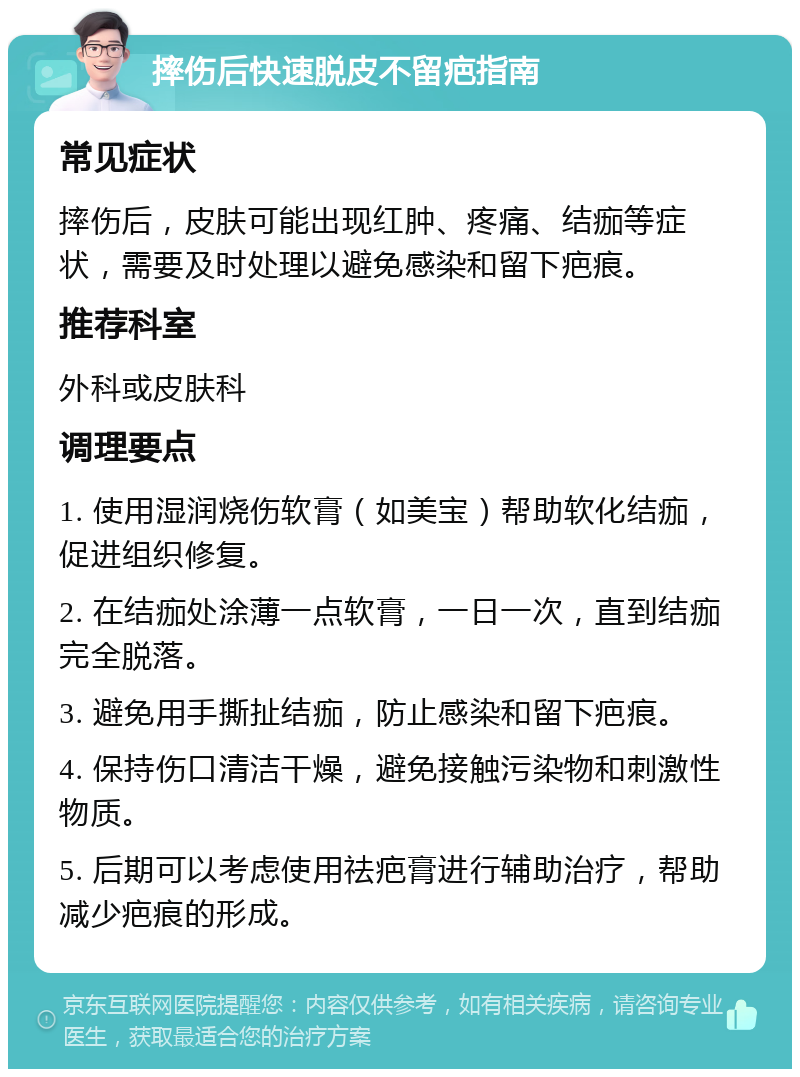 摔伤后快速脱皮不留疤指南 常见症状 摔伤后，皮肤可能出现红肿、疼痛、结痂等症状，需要及时处理以避免感染和留下疤痕。 推荐科室 外科或皮肤科 调理要点 1. 使用湿润烧伤软膏（如美宝）帮助软化结痂，促进组织修复。 2. 在结痂处涂薄一点软膏，一日一次，直到结痂完全脱落。 3. 避免用手撕扯结痂，防止感染和留下疤痕。 4. 保持伤口清洁干燥，避免接触污染物和刺激性物质。 5. 后期可以考虑使用祛疤膏进行辅助治疗，帮助减少疤痕的形成。