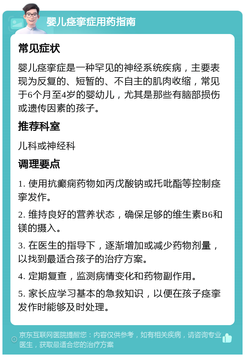 婴儿痉挛症用药指南 常见症状 婴儿痉挛症是一种罕见的神经系统疾病，主要表现为反复的、短暂的、不自主的肌肉收缩，常见于6个月至4岁的婴幼儿，尤其是那些有脑部损伤或遗传因素的孩子。 推荐科室 儿科或神经科 调理要点 1. 使用抗癫痫药物如丙戊酸钠或托吡酯等控制痉挛发作。 2. 维持良好的营养状态，确保足够的维生素B6和镁的摄入。 3. 在医生的指导下，逐渐增加或减少药物剂量，以找到最适合孩子的治疗方案。 4. 定期复查，监测病情变化和药物副作用。 5. 家长应学习基本的急救知识，以便在孩子痉挛发作时能够及时处理。