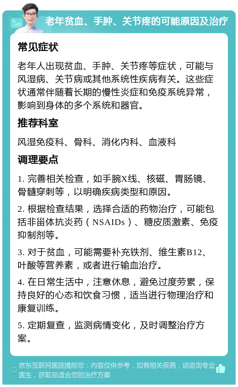 老年贫血、手肿、关节疼的可能原因及治疗 常见症状 老年人出现贫血、手肿、关节疼等症状，可能与风湿病、关节病或其他系统性疾病有关。这些症状通常伴随着长期的慢性炎症和免疫系统异常，影响到身体的多个系统和器官。 推荐科室 风湿免疫科、骨科、消化内科、血液科 调理要点 1. 完善相关检查，如手腕X线、核磁、胃肠镜、骨髓穿刺等，以明确疾病类型和原因。 2. 根据检查结果，选择合适的药物治疗，可能包括非甾体抗炎药（NSAIDs）、糖皮质激素、免疫抑制剂等。 3. 对于贫血，可能需要补充铁剂、维生素B12、叶酸等营养素，或者进行输血治疗。 4. 在日常生活中，注意休息，避免过度劳累，保持良好的心态和饮食习惯，适当进行物理治疗和康复训练。 5. 定期复查，监测病情变化，及时调整治疗方案。