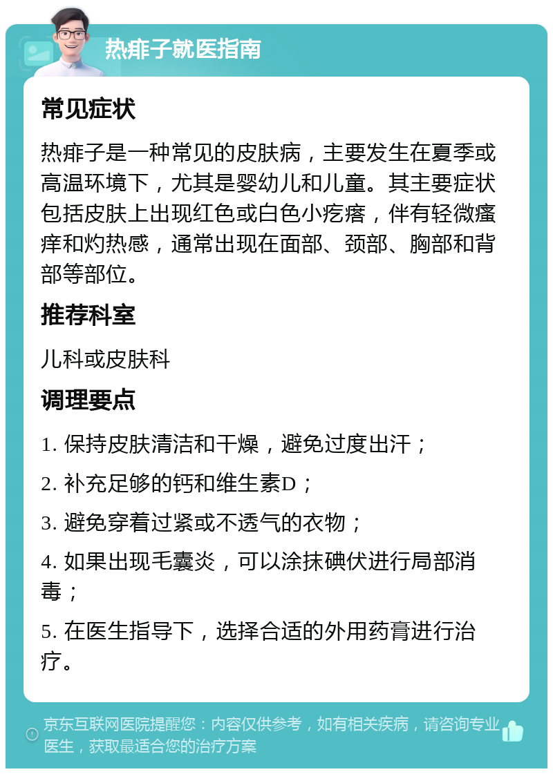 热痱子就医指南 常见症状 热痱子是一种常见的皮肤病，主要发生在夏季或高温环境下，尤其是婴幼儿和儿童。其主要症状包括皮肤上出现红色或白色小疙瘩，伴有轻微瘙痒和灼热感，通常出现在面部、颈部、胸部和背部等部位。 推荐科室 儿科或皮肤科 调理要点 1. 保持皮肤清洁和干燥，避免过度出汗； 2. 补充足够的钙和维生素D； 3. 避免穿着过紧或不透气的衣物； 4. 如果出现毛囊炎，可以涂抹碘伏进行局部消毒； 5. 在医生指导下，选择合适的外用药膏进行治疗。