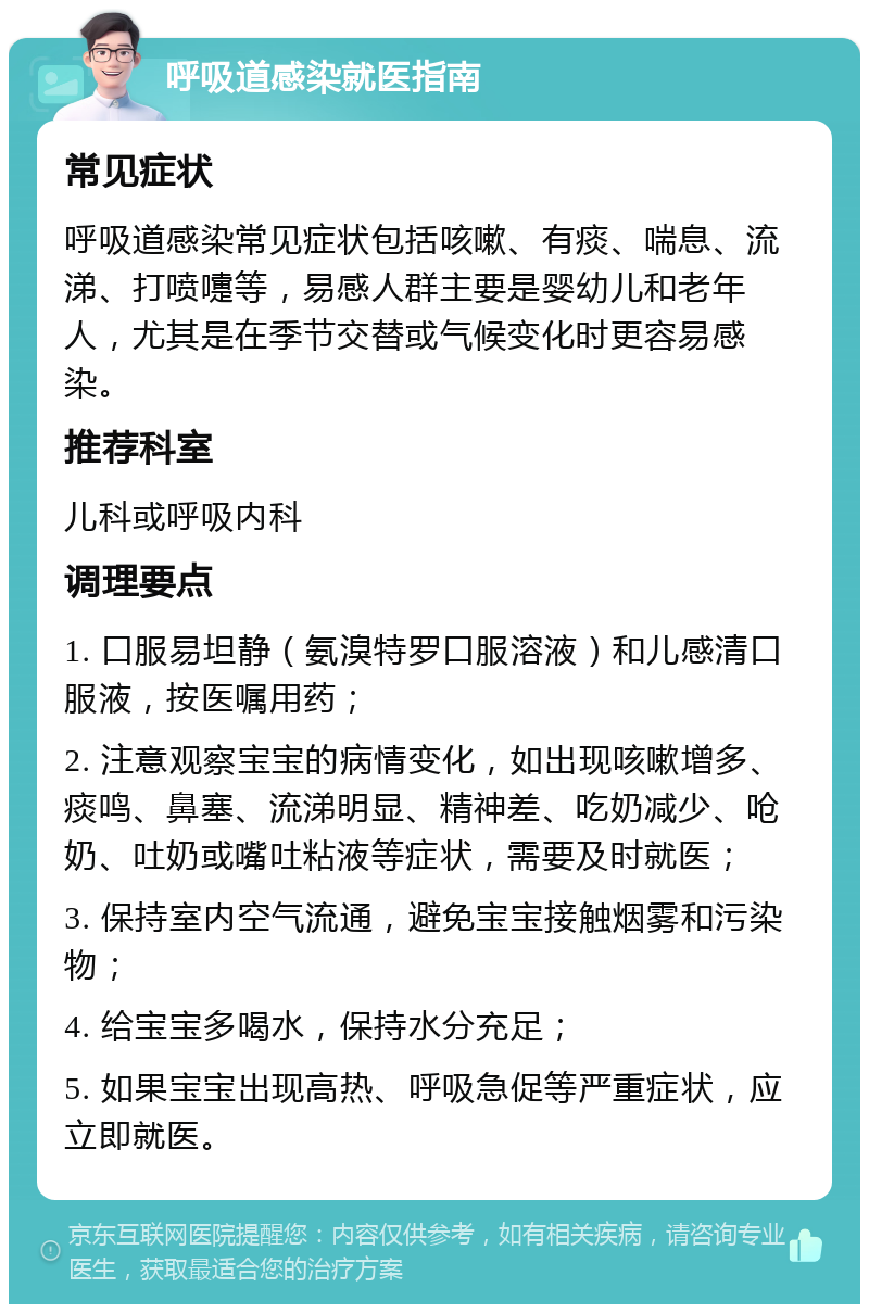 呼吸道感染就医指南 常见症状 呼吸道感染常见症状包括咳嗽、有痰、喘息、流涕、打喷嚏等，易感人群主要是婴幼儿和老年人，尤其是在季节交替或气候变化时更容易感染。 推荐科室 儿科或呼吸内科 调理要点 1. 口服易坦静（氨溴特罗口服溶液）和儿感清口服液，按医嘱用药； 2. 注意观察宝宝的病情变化，如出现咳嗽增多、痰鸣、鼻塞、流涕明显、精神差、吃奶减少、呛奶、吐奶或嘴吐粘液等症状，需要及时就医； 3. 保持室内空气流通，避免宝宝接触烟雾和污染物； 4. 给宝宝多喝水，保持水分充足； 5. 如果宝宝出现高热、呼吸急促等严重症状，应立即就医。