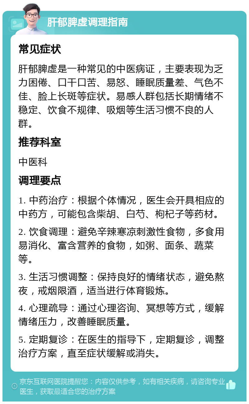 肝郁脾虚调理指南 常见症状 肝郁脾虚是一种常见的中医病证，主要表现为乏力困倦、口干口苦、易怒、睡眠质量差、气色不佳、脸上长斑等症状。易感人群包括长期情绪不稳定、饮食不规律、吸烟等生活习惯不良的人群。 推荐科室 中医科 调理要点 1. 中药治疗：根据个体情况，医生会开具相应的中药方，可能包含柴胡、白芍、枸杞子等药材。 2. 饮食调理：避免辛辣寒凉刺激性食物，多食用易消化、富含营养的食物，如粥、面条、蔬菜等。 3. 生活习惯调整：保持良好的情绪状态，避免熬夜，戒烟限酒，适当进行体育锻炼。 4. 心理疏导：通过心理咨询、冥想等方式，缓解情绪压力，改善睡眠质量。 5. 定期复诊：在医生的指导下，定期复诊，调整治疗方案，直至症状缓解或消失。