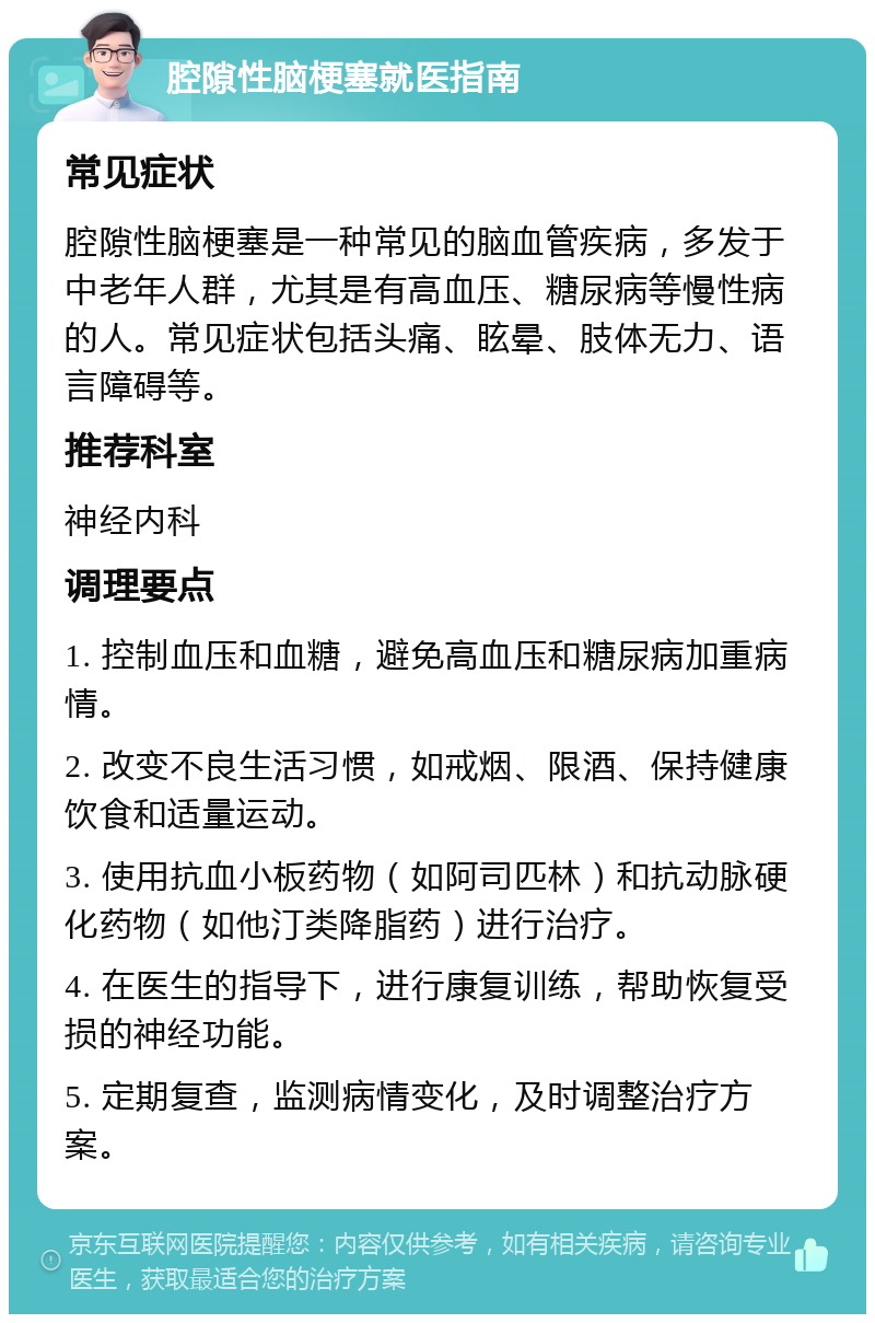 腔隙性脑梗塞就医指南 常见症状 腔隙性脑梗塞是一种常见的脑血管疾病，多发于中老年人群，尤其是有高血压、糖尿病等慢性病的人。常见症状包括头痛、眩晕、肢体无力、语言障碍等。 推荐科室 神经内科 调理要点 1. 控制血压和血糖，避免高血压和糖尿病加重病情。 2. 改变不良生活习惯，如戒烟、限酒、保持健康饮食和适量运动。 3. 使用抗血小板药物（如阿司匹林）和抗动脉硬化药物（如他汀类降脂药）进行治疗。 4. 在医生的指导下，进行康复训练，帮助恢复受损的神经功能。 5. 定期复查，监测病情变化，及时调整治疗方案。