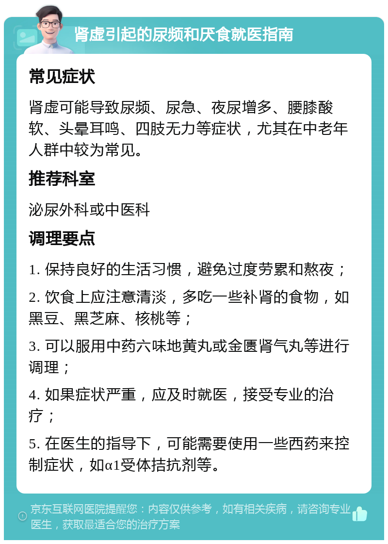 肾虚引起的尿频和厌食就医指南 常见症状 肾虚可能导致尿频、尿急、夜尿增多、腰膝酸软、头晕耳鸣、四肢无力等症状，尤其在中老年人群中较为常见。 推荐科室 泌尿外科或中医科 调理要点 1. 保持良好的生活习惯，避免过度劳累和熬夜； 2. 饮食上应注意清淡，多吃一些补肾的食物，如黑豆、黑芝麻、核桃等； 3. 可以服用中药六味地黄丸或金匮肾气丸等进行调理； 4. 如果症状严重，应及时就医，接受专业的治疗； 5. 在医生的指导下，可能需要使用一些西药来控制症状，如α1受体拮抗剂等。