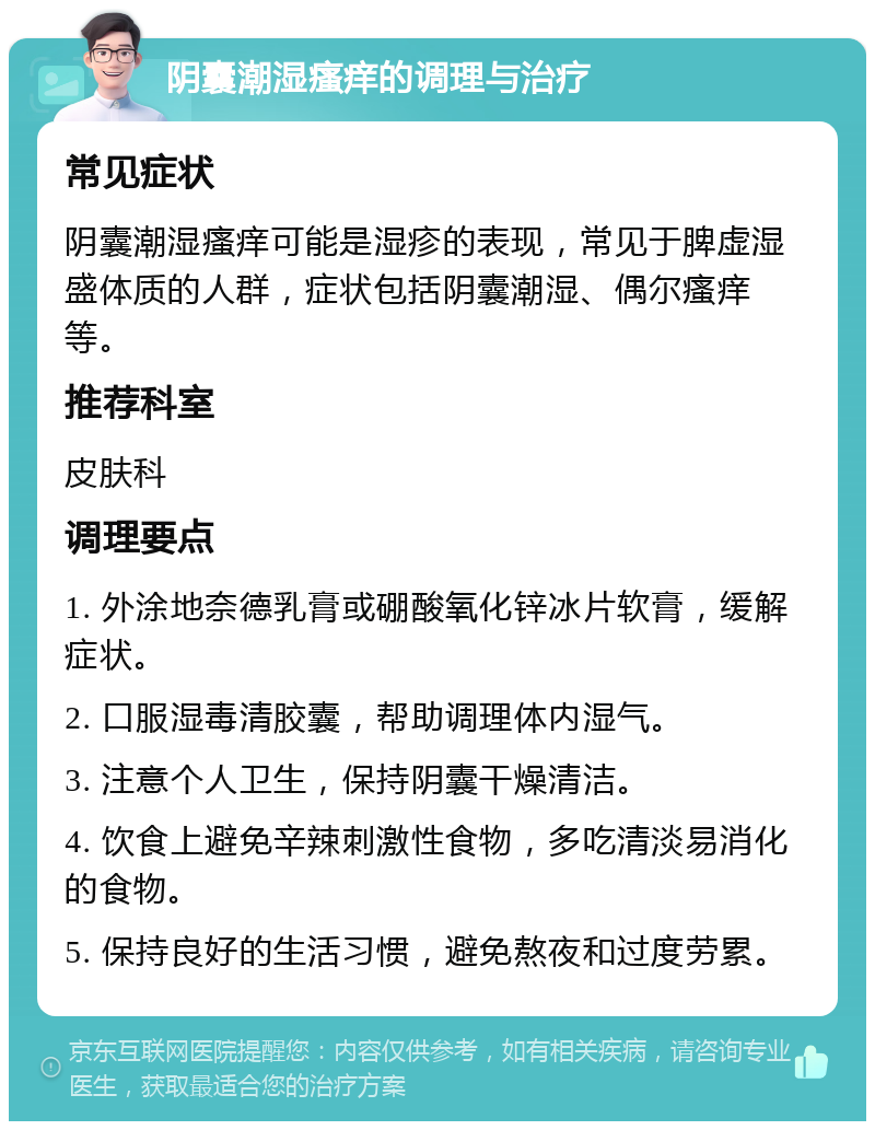 阴囊潮湿瘙痒的调理与治疗 常见症状 阴囊潮湿瘙痒可能是湿疹的表现，常见于脾虚湿盛体质的人群，症状包括阴囊潮湿、偶尔瘙痒等。 推荐科室 皮肤科 调理要点 1. 外涂地奈德乳膏或硼酸氧化锌冰片软膏，缓解症状。 2. 口服湿毒清胶囊，帮助调理体内湿气。 3. 注意个人卫生，保持阴囊干燥清洁。 4. 饮食上避免辛辣刺激性食物，多吃清淡易消化的食物。 5. 保持良好的生活习惯，避免熬夜和过度劳累。