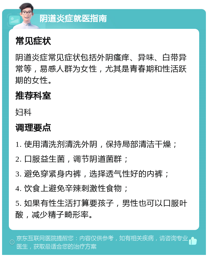 阴道炎症就医指南 常见症状 阴道炎症常见症状包括外阴瘙痒、异味、白带异常等，易感人群为女性，尤其是青春期和性活跃期的女性。 推荐科室 妇科 调理要点 1. 使用清洗剂清洗外阴，保持局部清洁干燥； 2. 口服益生菌，调节阴道菌群； 3. 避免穿紧身内裤，选择透气性好的内裤； 4. 饮食上避免辛辣刺激性食物； 5. 如果有性生活打算要孩子，男性也可以口服叶酸，减少精子畸形率。