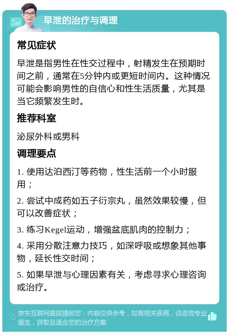 早泄的治疗与调理 常见症状 早泄是指男性在性交过程中，射精发生在预期时间之前，通常在5分钟内或更短时间内。这种情况可能会影响男性的自信心和性生活质量，尤其是当它频繁发生时。 推荐科室 泌尿外科或男科 调理要点 1. 使用达泊西汀等药物，性生活前一个小时服用； 2. 尝试中成药如五子衍宗丸，虽然效果较慢，但可以改善症状； 3. 练习Kegel运动，增强盆底肌肉的控制力； 4. 采用分散注意力技巧，如深呼吸或想象其他事物，延长性交时间； 5. 如果早泄与心理因素有关，考虑寻求心理咨询或治疗。