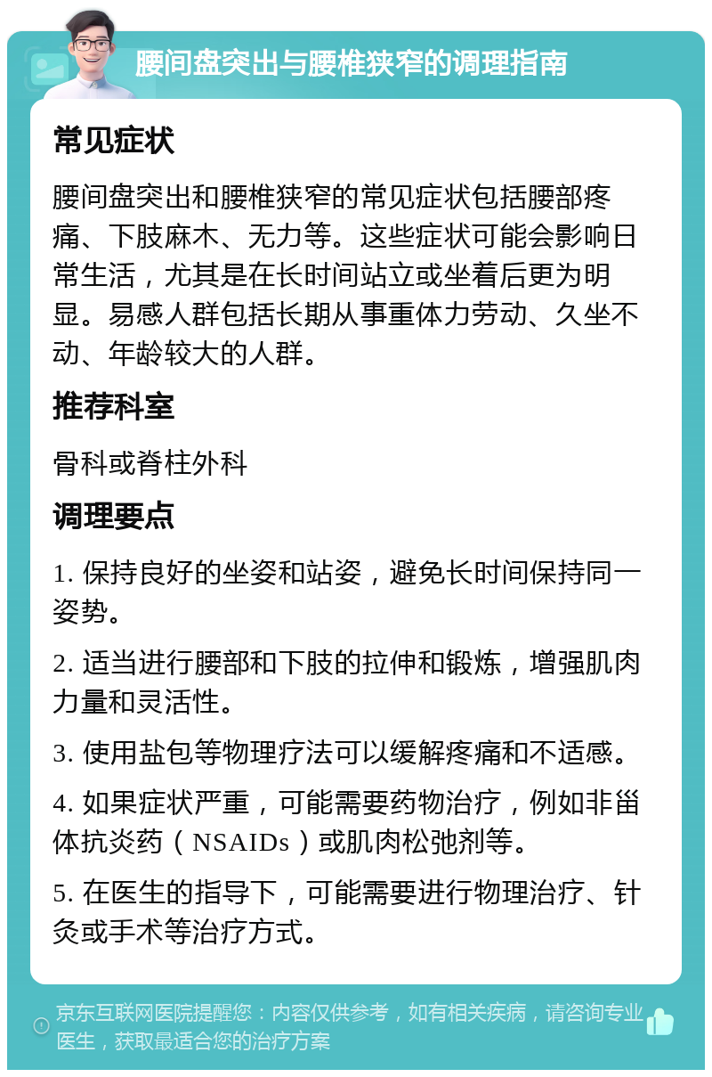 腰间盘突出与腰椎狭窄的调理指南 常见症状 腰间盘突出和腰椎狭窄的常见症状包括腰部疼痛、下肢麻木、无力等。这些症状可能会影响日常生活，尤其是在长时间站立或坐着后更为明显。易感人群包括长期从事重体力劳动、久坐不动、年龄较大的人群。 推荐科室 骨科或脊柱外科 调理要点 1. 保持良好的坐姿和站姿，避免长时间保持同一姿势。 2. 适当进行腰部和下肢的拉伸和锻炼，增强肌肉力量和灵活性。 3. 使用盐包等物理疗法可以缓解疼痛和不适感。 4. 如果症状严重，可能需要药物治疗，例如非甾体抗炎药（NSAIDs）或肌肉松弛剂等。 5. 在医生的指导下，可能需要进行物理治疗、针灸或手术等治疗方式。