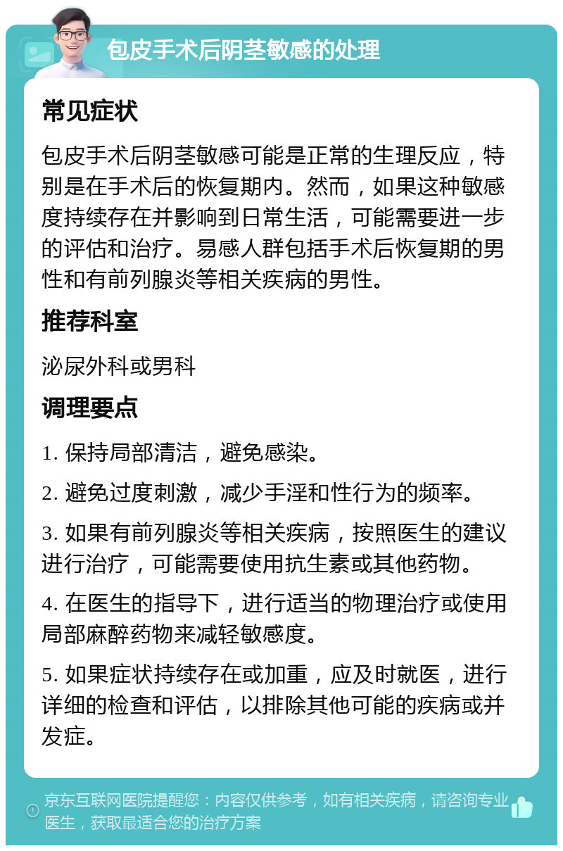 包皮手术后阴茎敏感的处理 常见症状 包皮手术后阴茎敏感可能是正常的生理反应，特别是在手术后的恢复期内。然而，如果这种敏感度持续存在并影响到日常生活，可能需要进一步的评估和治疗。易感人群包括手术后恢复期的男性和有前列腺炎等相关疾病的男性。 推荐科室 泌尿外科或男科 调理要点 1. 保持局部清洁，避免感染。 2. 避免过度刺激，减少手淫和性行为的频率。 3. 如果有前列腺炎等相关疾病，按照医生的建议进行治疗，可能需要使用抗生素或其他药物。 4. 在医生的指导下，进行适当的物理治疗或使用局部麻醉药物来减轻敏感度。 5. 如果症状持续存在或加重，应及时就医，进行详细的检查和评估，以排除其他可能的疾病或并发症。
