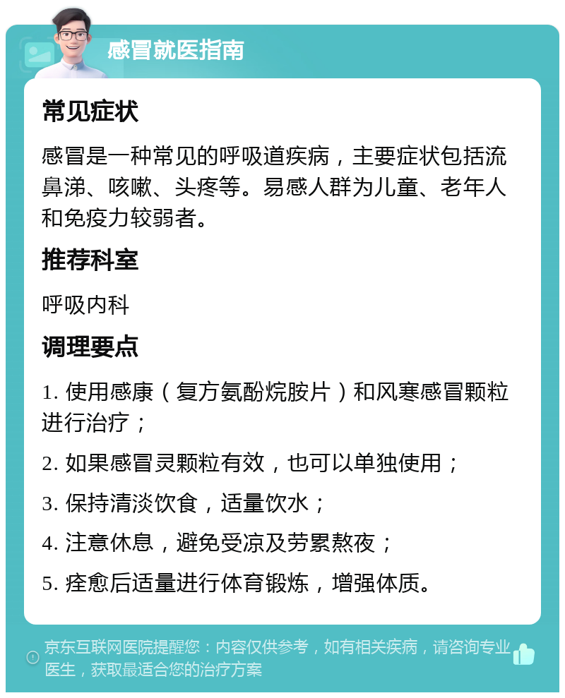 感冒就医指南 常见症状 感冒是一种常见的呼吸道疾病，主要症状包括流鼻涕、咳嗽、头疼等。易感人群为儿童、老年人和免疫力较弱者。 推荐科室 呼吸内科 调理要点 1. 使用感康（复方氨酚烷胺片）和风寒感冒颗粒进行治疗； 2. 如果感冒灵颗粒有效，也可以单独使用； 3. 保持清淡饮食，适量饮水； 4. 注意休息，避免受凉及劳累熬夜； 5. 痊愈后适量进行体育锻炼，增强体质。