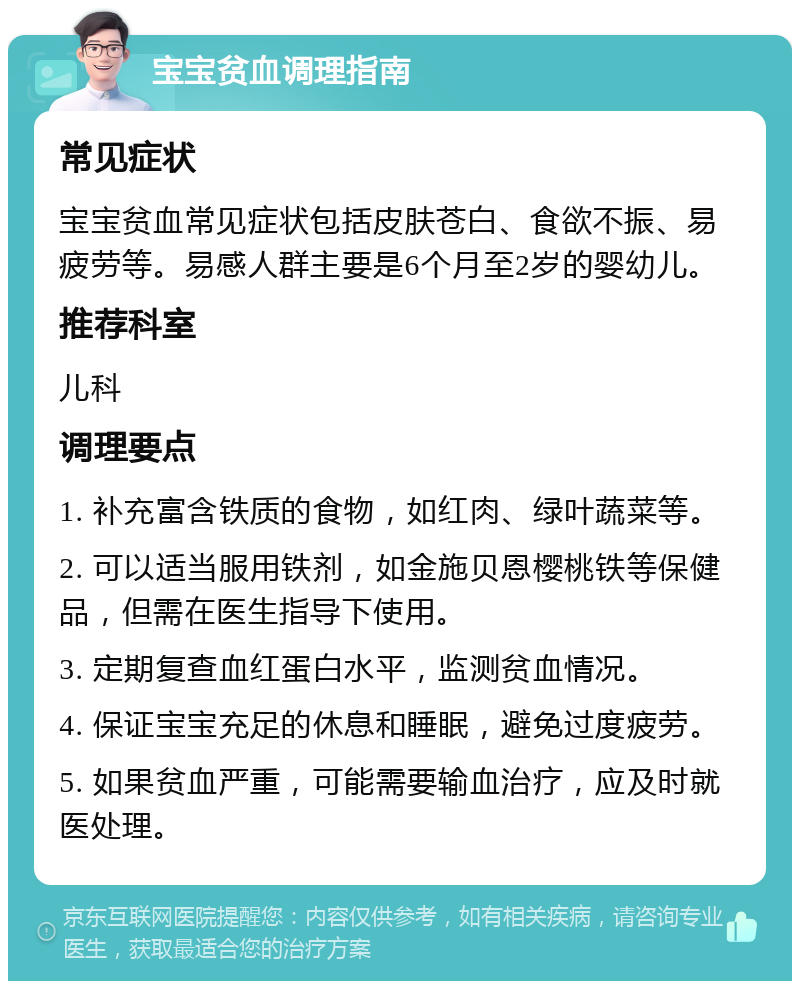 宝宝贫血调理指南 常见症状 宝宝贫血常见症状包括皮肤苍白、食欲不振、易疲劳等。易感人群主要是6个月至2岁的婴幼儿。 推荐科室 儿科 调理要点 1. 补充富含铁质的食物，如红肉、绿叶蔬菜等。 2. 可以适当服用铁剂，如金施贝恩樱桃铁等保健品，但需在医生指导下使用。 3. 定期复查血红蛋白水平，监测贫血情况。 4. 保证宝宝充足的休息和睡眠，避免过度疲劳。 5. 如果贫血严重，可能需要输血治疗，应及时就医处理。