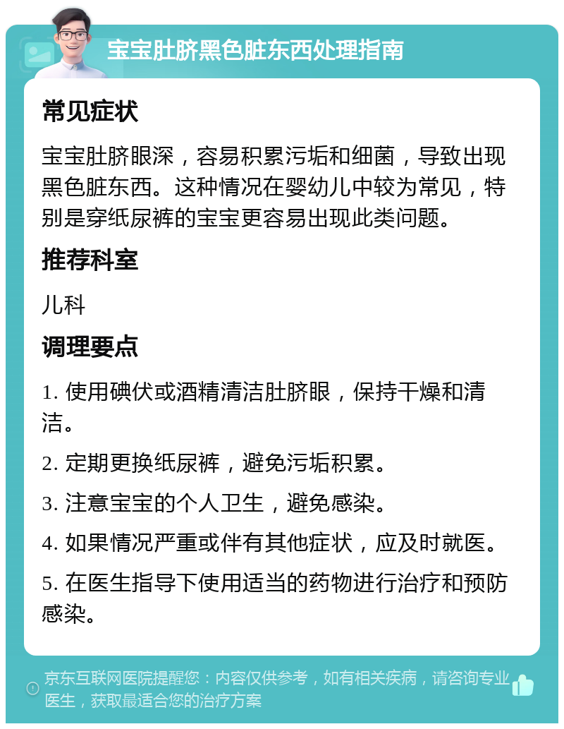 宝宝肚脐黑色脏东西处理指南 常见症状 宝宝肚脐眼深，容易积累污垢和细菌，导致出现黑色脏东西。这种情况在婴幼儿中较为常见，特别是穿纸尿裤的宝宝更容易出现此类问题。 推荐科室 儿科 调理要点 1. 使用碘伏或酒精清洁肚脐眼，保持干燥和清洁。 2. 定期更换纸尿裤，避免污垢积累。 3. 注意宝宝的个人卫生，避免感染。 4. 如果情况严重或伴有其他症状，应及时就医。 5. 在医生指导下使用适当的药物进行治疗和预防感染。