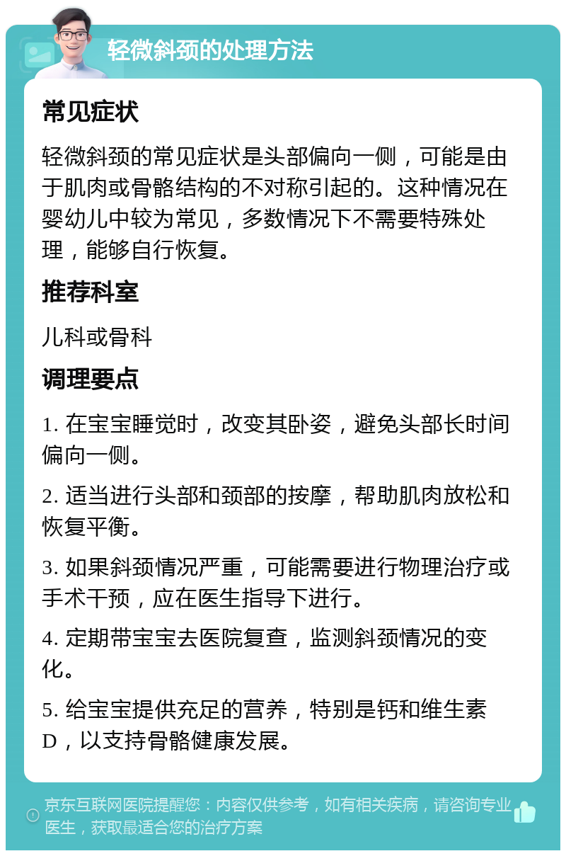 轻微斜颈的处理方法 常见症状 轻微斜颈的常见症状是头部偏向一侧，可能是由于肌肉或骨骼结构的不对称引起的。这种情况在婴幼儿中较为常见，多数情况下不需要特殊处理，能够自行恢复。 推荐科室 儿科或骨科 调理要点 1. 在宝宝睡觉时，改变其卧姿，避免头部长时间偏向一侧。 2. 适当进行头部和颈部的按摩，帮助肌肉放松和恢复平衡。 3. 如果斜颈情况严重，可能需要进行物理治疗或手术干预，应在医生指导下进行。 4. 定期带宝宝去医院复查，监测斜颈情况的变化。 5. 给宝宝提供充足的营养，特别是钙和维生素D，以支持骨骼健康发展。