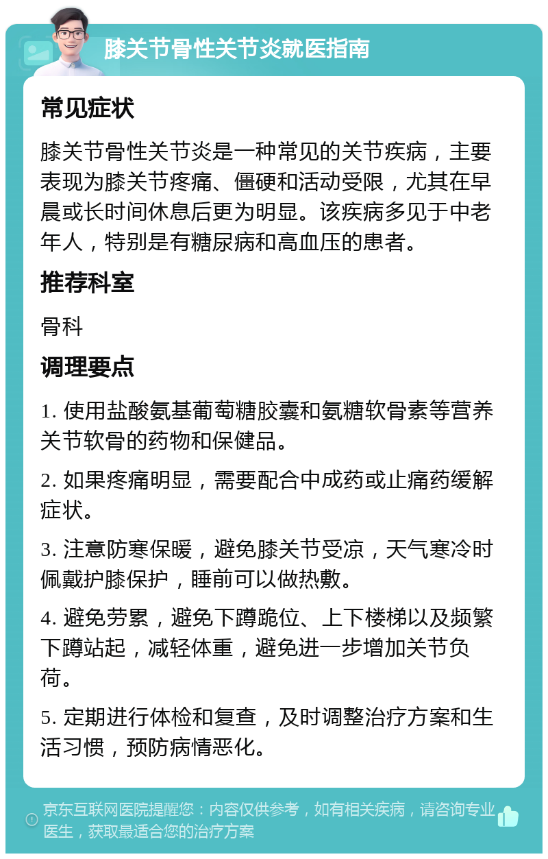 膝关节骨性关节炎就医指南 常见症状 膝关节骨性关节炎是一种常见的关节疾病，主要表现为膝关节疼痛、僵硬和活动受限，尤其在早晨或长时间休息后更为明显。该疾病多见于中老年人，特别是有糖尿病和高血压的患者。 推荐科室 骨科 调理要点 1. 使用盐酸氨基葡萄糖胶囊和氨糖软骨素等营养关节软骨的药物和保健品。 2. 如果疼痛明显，需要配合中成药或止痛药缓解症状。 3. 注意防寒保暖，避免膝关节受凉，天气寒冷时佩戴护膝保护，睡前可以做热敷。 4. 避免劳累，避免下蹲跪位、上下楼梯以及频繁下蹲站起，减轻体重，避免进一步增加关节负荷。 5. 定期进行体检和复查，及时调整治疗方案和生活习惯，预防病情恶化。