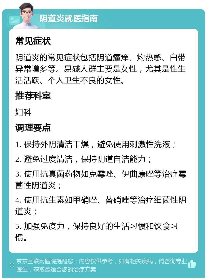 阴道炎就医指南 常见症状 阴道炎的常见症状包括阴道瘙痒、灼热感、白带异常增多等。易感人群主要是女性，尤其是性生活活跃、个人卫生不良的女性。 推荐科室 妇科 调理要点 1. 保持外阴清洁干燥，避免使用刺激性洗液； 2. 避免过度清洁，保持阴道自洁能力； 3. 使用抗真菌药物如克霉唑、伊曲康唑等治疗霉菌性阴道炎； 4. 使用抗生素如甲硝唑、替硝唑等治疗细菌性阴道炎； 5. 加强免疫力，保持良好的生活习惯和饮食习惯。