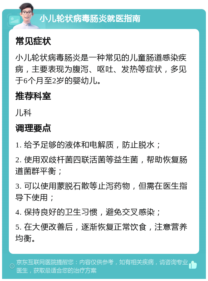 小儿轮状病毒肠炎就医指南 常见症状 小儿轮状病毒肠炎是一种常见的儿童肠道感染疾病，主要表现为腹泻、呕吐、发热等症状，多见于6个月至2岁的婴幼儿。 推荐科室 儿科 调理要点 1. 给予足够的液体和电解质，防止脱水； 2. 使用双歧杆菌四联活菌等益生菌，帮助恢复肠道菌群平衡； 3. 可以使用蒙脱石散等止泻药物，但需在医生指导下使用； 4. 保持良好的卫生习惯，避免交叉感染； 5. 在大便改善后，逐渐恢复正常饮食，注意营养均衡。