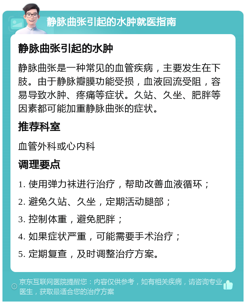 静脉曲张引起的水肿就医指南 静脉曲张引起的水肿 静脉曲张是一种常见的血管疾病，主要发生在下肢。由于静脉瓣膜功能受损，血液回流受阻，容易导致水肿、疼痛等症状。久站、久坐、肥胖等因素都可能加重静脉曲张的症状。 推荐科室 血管外科或心内科 调理要点 1. 使用弹力袜进行治疗，帮助改善血液循环； 2. 避免久站、久坐，定期活动腿部； 3. 控制体重，避免肥胖； 4. 如果症状严重，可能需要手术治疗； 5. 定期复查，及时调整治疗方案。