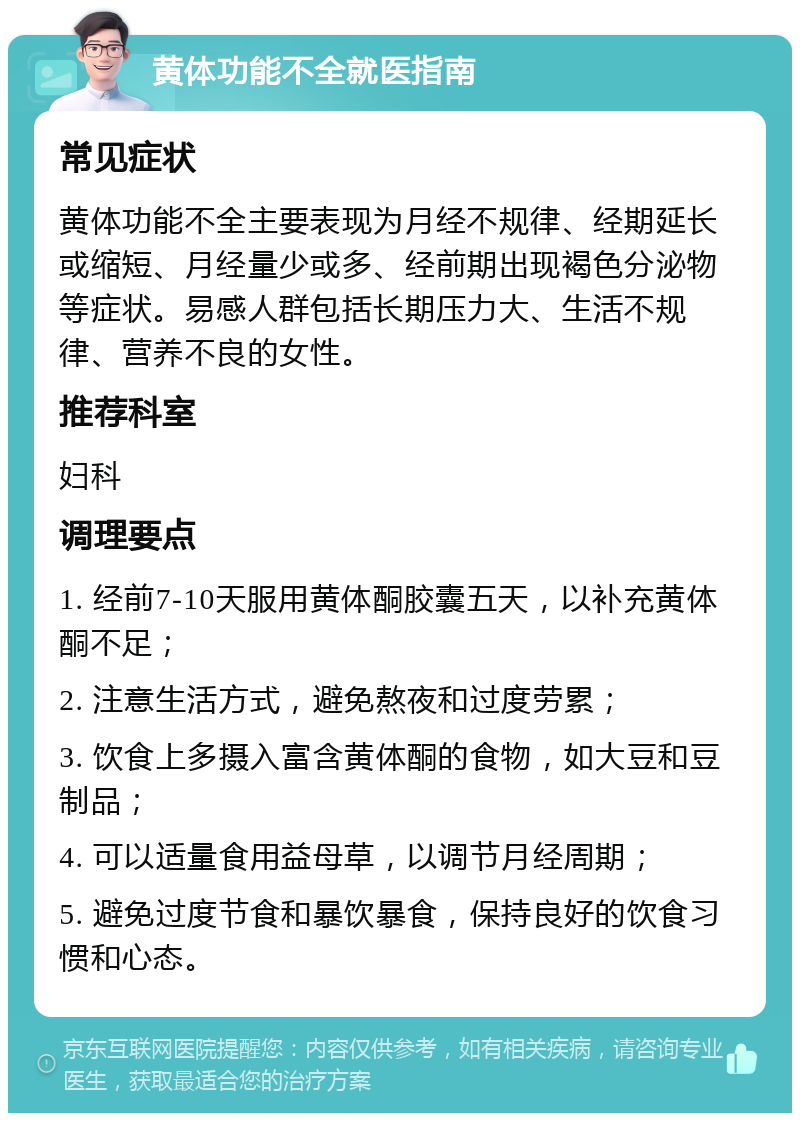 黄体功能不全就医指南 常见症状 黄体功能不全主要表现为月经不规律、经期延长或缩短、月经量少或多、经前期出现褐色分泌物等症状。易感人群包括长期压力大、生活不规律、营养不良的女性。 推荐科室 妇科 调理要点 1. 经前7-10天服用黄体酮胶囊五天，以补充黄体酮不足； 2. 注意生活方式，避免熬夜和过度劳累； 3. 饮食上多摄入富含黄体酮的食物，如大豆和豆制品； 4. 可以适量食用益母草，以调节月经周期； 5. 避免过度节食和暴饮暴食，保持良好的饮食习惯和心态。