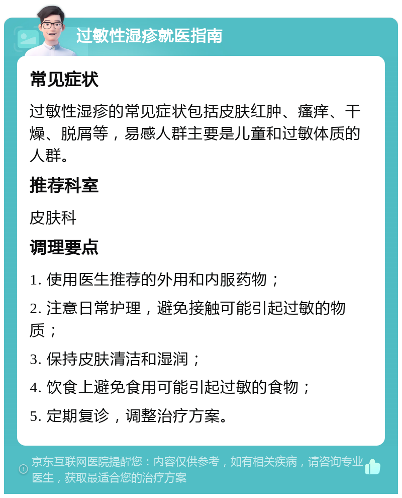 过敏性湿疹就医指南 常见症状 过敏性湿疹的常见症状包括皮肤红肿、瘙痒、干燥、脱屑等，易感人群主要是儿童和过敏体质的人群。 推荐科室 皮肤科 调理要点 1. 使用医生推荐的外用和内服药物； 2. 注意日常护理，避免接触可能引起过敏的物质； 3. 保持皮肤清洁和湿润； 4. 饮食上避免食用可能引起过敏的食物； 5. 定期复诊，调整治疗方案。