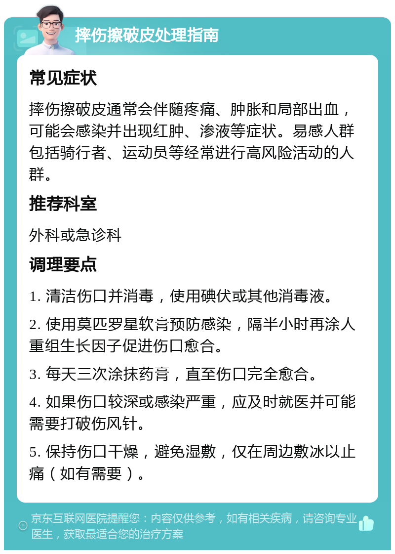 摔伤擦破皮处理指南 常见症状 摔伤擦破皮通常会伴随疼痛、肿胀和局部出血，可能会感染并出现红肿、渗液等症状。易感人群包括骑行者、运动员等经常进行高风险活动的人群。 推荐科室 外科或急诊科 调理要点 1. 清洁伤口并消毒，使用碘伏或其他消毒液。 2. 使用莫匹罗星软膏预防感染，隔半小时再涂人重组生长因子促进伤口愈合。 3. 每天三次涂抹药膏，直至伤口完全愈合。 4. 如果伤口较深或感染严重，应及时就医并可能需要打破伤风针。 5. 保持伤口干燥，避免湿敷，仅在周边敷冰以止痛（如有需要）。