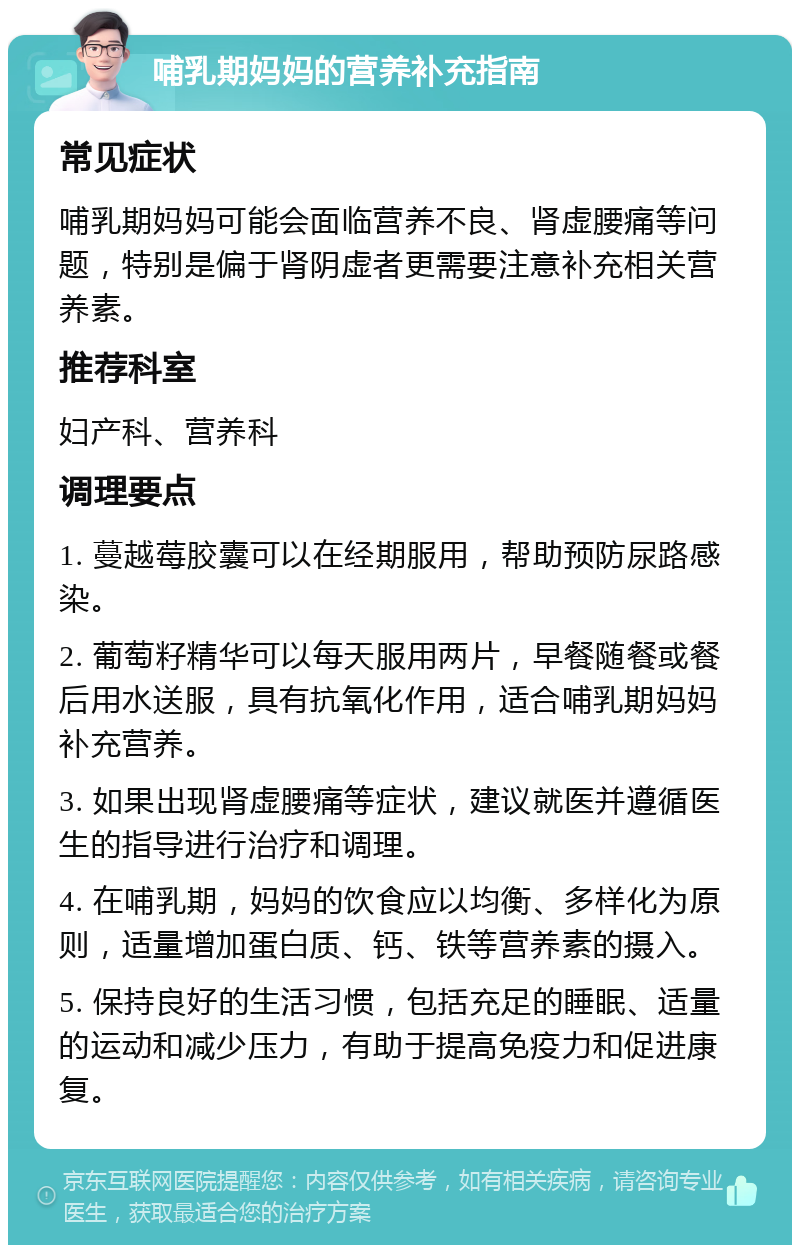 哺乳期妈妈的营养补充指南 常见症状 哺乳期妈妈可能会面临营养不良、肾虚腰痛等问题，特别是偏于肾阴虚者更需要注意补充相关营养素。 推荐科室 妇产科、营养科 调理要点 1. 蔓越莓胶囊可以在经期服用，帮助预防尿路感染。 2. 葡萄籽精华可以每天服用两片，早餐随餐或餐后用水送服，具有抗氧化作用，适合哺乳期妈妈补充营养。 3. 如果出现肾虚腰痛等症状，建议就医并遵循医生的指导进行治疗和调理。 4. 在哺乳期，妈妈的饮食应以均衡、多样化为原则，适量增加蛋白质、钙、铁等营养素的摄入。 5. 保持良好的生活习惯，包括充足的睡眠、适量的运动和减少压力，有助于提高免疫力和促进康复。