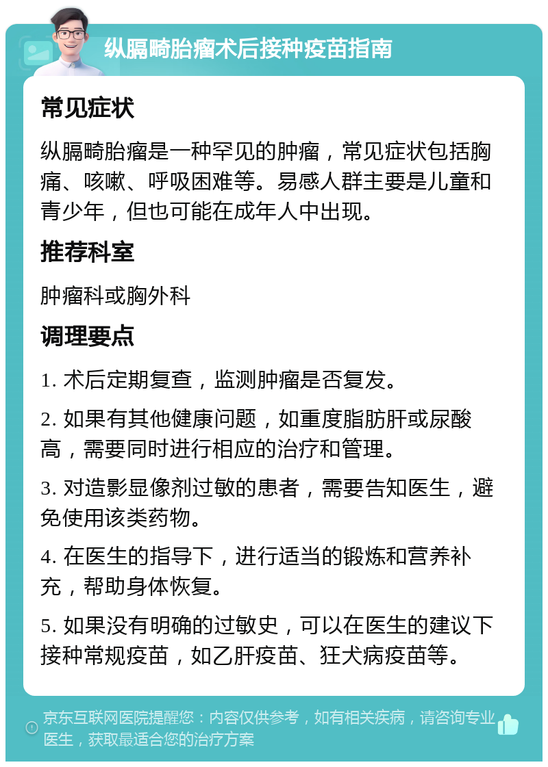 纵膈畸胎瘤术后接种疫苗指南 常见症状 纵膈畸胎瘤是一种罕见的肿瘤，常见症状包括胸痛、咳嗽、呼吸困难等。易感人群主要是儿童和青少年，但也可能在成年人中出现。 推荐科室 肿瘤科或胸外科 调理要点 1. 术后定期复查，监测肿瘤是否复发。 2. 如果有其他健康问题，如重度脂肪肝或尿酸高，需要同时进行相应的治疗和管理。 3. 对造影显像剂过敏的患者，需要告知医生，避免使用该类药物。 4. 在医生的指导下，进行适当的锻炼和营养补充，帮助身体恢复。 5. 如果没有明确的过敏史，可以在医生的建议下接种常规疫苗，如乙肝疫苗、狂犬病疫苗等。