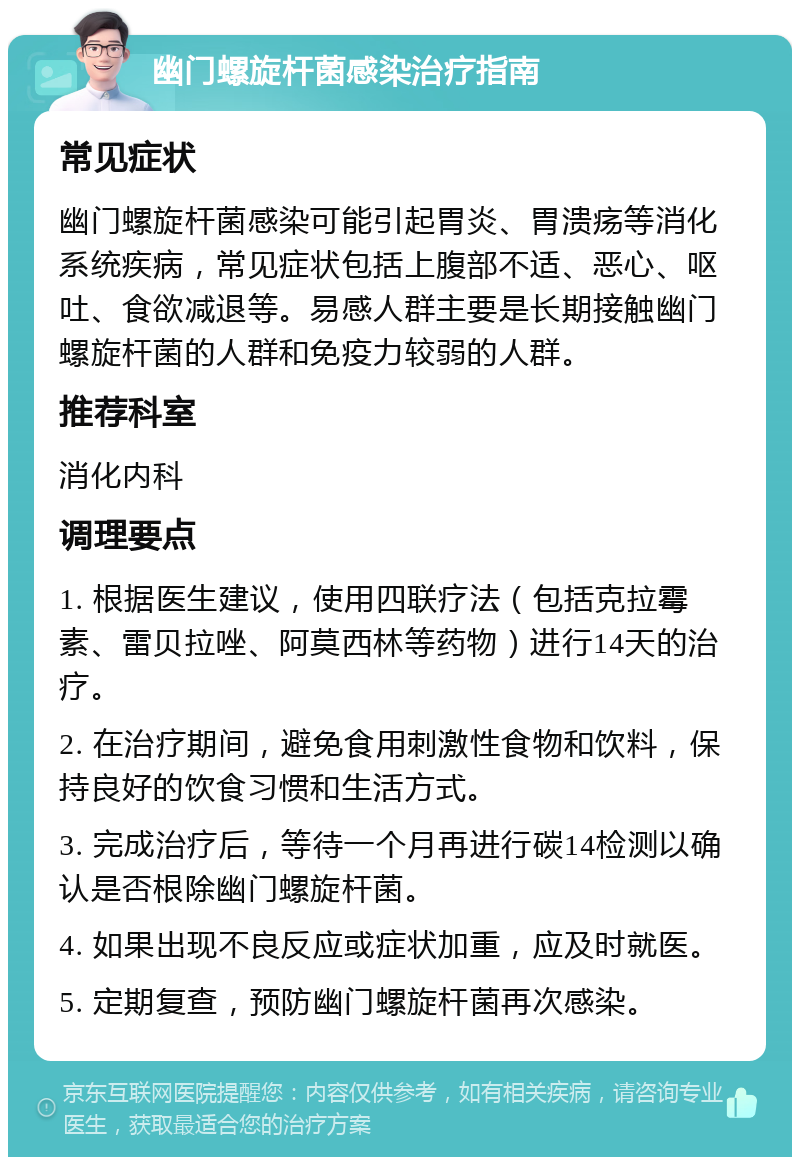 幽门螺旋杆菌感染治疗指南 常见症状 幽门螺旋杆菌感染可能引起胃炎、胃溃疡等消化系统疾病，常见症状包括上腹部不适、恶心、呕吐、食欲减退等。易感人群主要是长期接触幽门螺旋杆菌的人群和免疫力较弱的人群。 推荐科室 消化内科 调理要点 1. 根据医生建议，使用四联疗法（包括克拉霉素、雷贝拉唑、阿莫西林等药物）进行14天的治疗。 2. 在治疗期间，避免食用刺激性食物和饮料，保持良好的饮食习惯和生活方式。 3. 完成治疗后，等待一个月再进行碳14检测以确认是否根除幽门螺旋杆菌。 4. 如果出现不良反应或症状加重，应及时就医。 5. 定期复查，预防幽门螺旋杆菌再次感染。