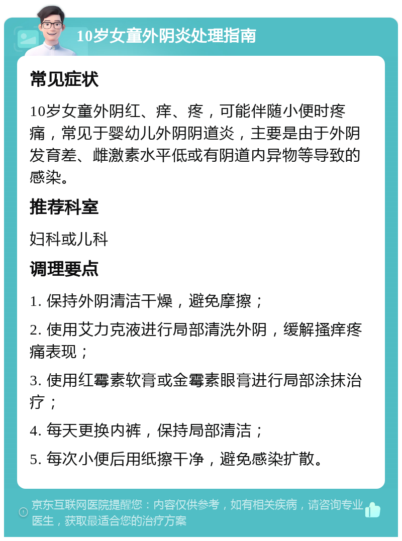 10岁女童外阴炎处理指南 常见症状 10岁女童外阴红、痒、疼，可能伴随小便时疼痛，常见于婴幼儿外阴阴道炎，主要是由于外阴发育差、雌激素水平低或有阴道内异物等导致的感染。 推荐科室 妇科或儿科 调理要点 1. 保持外阴清洁干燥，避免摩擦； 2. 使用艾力克液进行局部清洗外阴，缓解搔痒疼痛表现； 3. 使用红霉素软膏或金霉素眼膏进行局部涂抹治疗； 4. 每天更换内裤，保持局部清洁； 5. 每次小便后用纸擦干净，避免感染扩散。