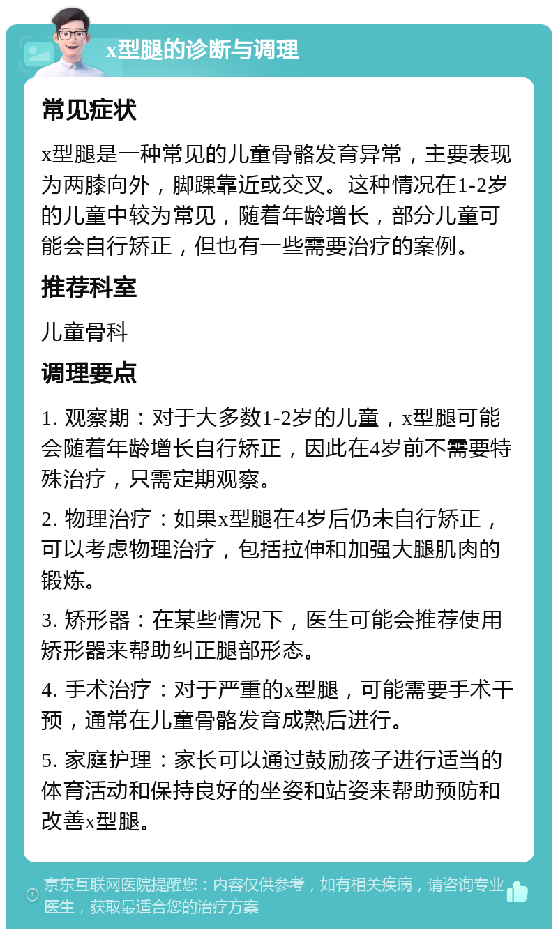 x型腿的诊断与调理 常见症状 x型腿是一种常见的儿童骨骼发育异常，主要表现为两膝向外，脚踝靠近或交叉。这种情况在1-2岁的儿童中较为常见，随着年龄增长，部分儿童可能会自行矫正，但也有一些需要治疗的案例。 推荐科室 儿童骨科 调理要点 1. 观察期：对于大多数1-2岁的儿童，x型腿可能会随着年龄增长自行矫正，因此在4岁前不需要特殊治疗，只需定期观察。 2. 物理治疗：如果x型腿在4岁后仍未自行矫正，可以考虑物理治疗，包括拉伸和加强大腿肌肉的锻炼。 3. 矫形器：在某些情况下，医生可能会推荐使用矫形器来帮助纠正腿部形态。 4. 手术治疗：对于严重的x型腿，可能需要手术干预，通常在儿童骨骼发育成熟后进行。 5. 家庭护理：家长可以通过鼓励孩子进行适当的体育活动和保持良好的坐姿和站姿来帮助预防和改善x型腿。