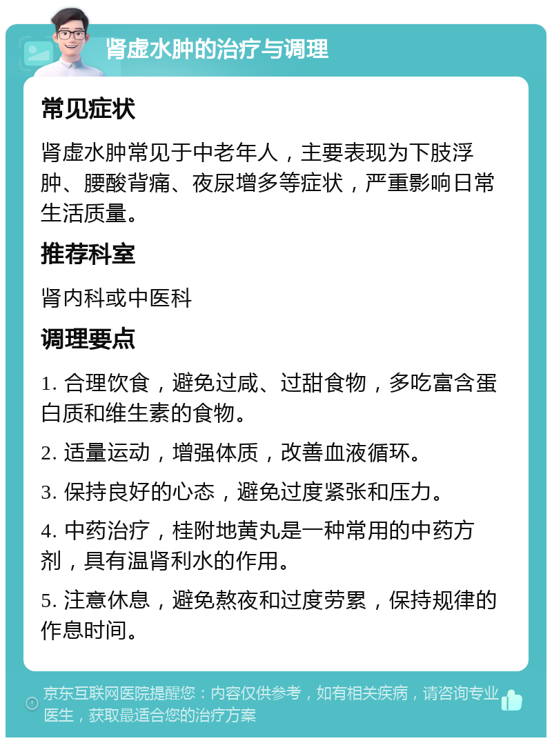 肾虚水肿的治疗与调理 常见症状 肾虚水肿常见于中老年人，主要表现为下肢浮肿、腰酸背痛、夜尿增多等症状，严重影响日常生活质量。 推荐科室 肾内科或中医科 调理要点 1. 合理饮食，避免过咸、过甜食物，多吃富含蛋白质和维生素的食物。 2. 适量运动，增强体质，改善血液循环。 3. 保持良好的心态，避免过度紧张和压力。 4. 中药治疗，桂附地黄丸是一种常用的中药方剂，具有温肾利水的作用。 5. 注意休息，避免熬夜和过度劳累，保持规律的作息时间。