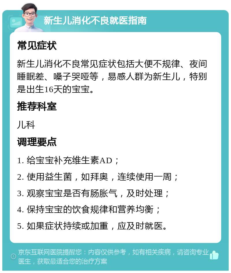 新生儿消化不良就医指南 常见症状 新生儿消化不良常见症状包括大便不规律、夜间睡眠差、嗓子哭哑等，易感人群为新生儿，特别是出生16天的宝宝。 推荐科室 儿科 调理要点 1. 给宝宝补充维生素AD； 2. 使用益生菌，如拜奥，连续使用一周； 3. 观察宝宝是否有肠胀气，及时处理； 4. 保持宝宝的饮食规律和营养均衡； 5. 如果症状持续或加重，应及时就医。