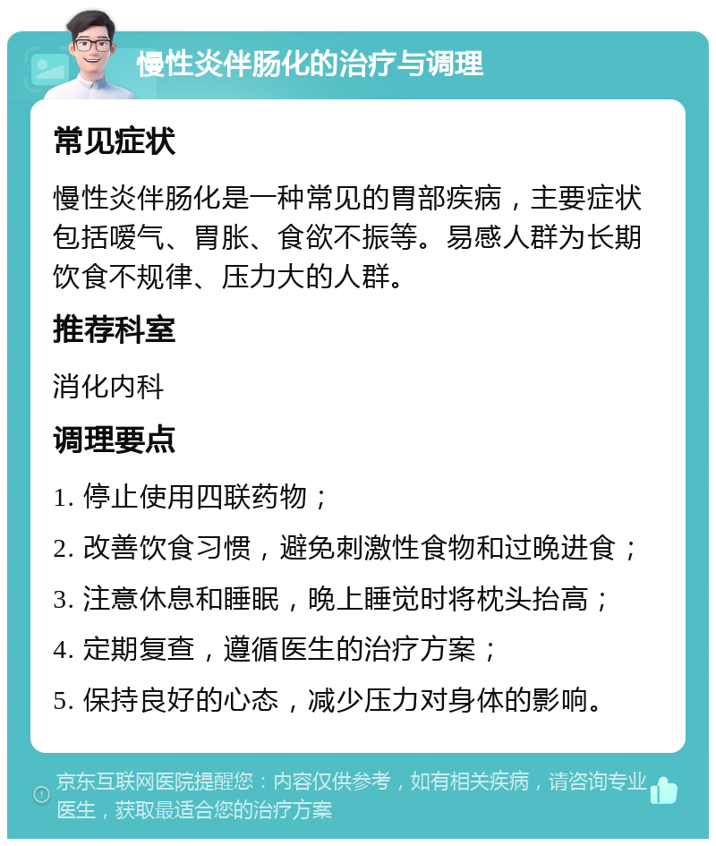 慢性炎伴肠化的治疗与调理 常见症状 慢性炎伴肠化是一种常见的胃部疾病，主要症状包括嗳气、胃胀、食欲不振等。易感人群为长期饮食不规律、压力大的人群。 推荐科室 消化内科 调理要点 1. 停止使用四联药物； 2. 改善饮食习惯，避免刺激性食物和过晚进食； 3. 注意休息和睡眠，晚上睡觉时将枕头抬高； 4. 定期复查，遵循医生的治疗方案； 5. 保持良好的心态，减少压力对身体的影响。