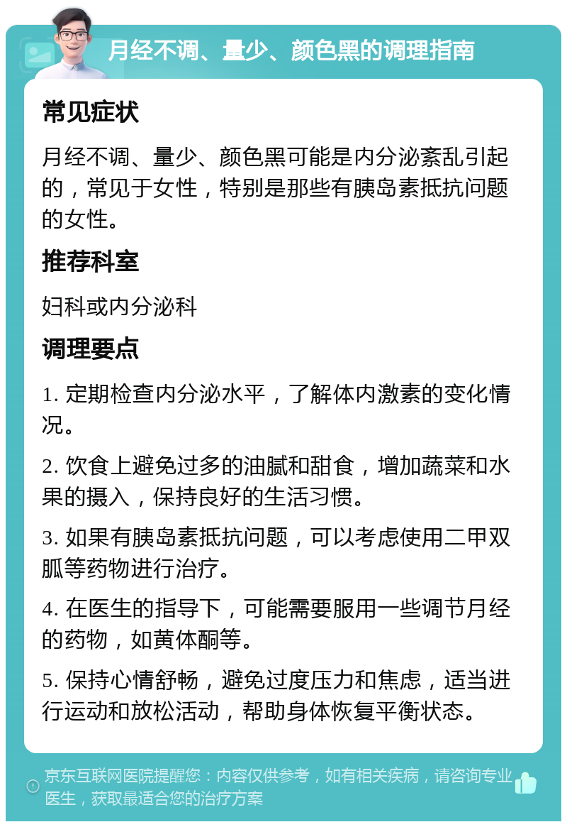 月经不调、量少、颜色黑的调理指南 常见症状 月经不调、量少、颜色黑可能是内分泌紊乱引起的，常见于女性，特别是那些有胰岛素抵抗问题的女性。 推荐科室 妇科或内分泌科 调理要点 1. 定期检查内分泌水平，了解体内激素的变化情况。 2. 饮食上避免过多的油腻和甜食，增加蔬菜和水果的摄入，保持良好的生活习惯。 3. 如果有胰岛素抵抗问题，可以考虑使用二甲双胍等药物进行治疗。 4. 在医生的指导下，可能需要服用一些调节月经的药物，如黄体酮等。 5. 保持心情舒畅，避免过度压力和焦虑，适当进行运动和放松活动，帮助身体恢复平衡状态。