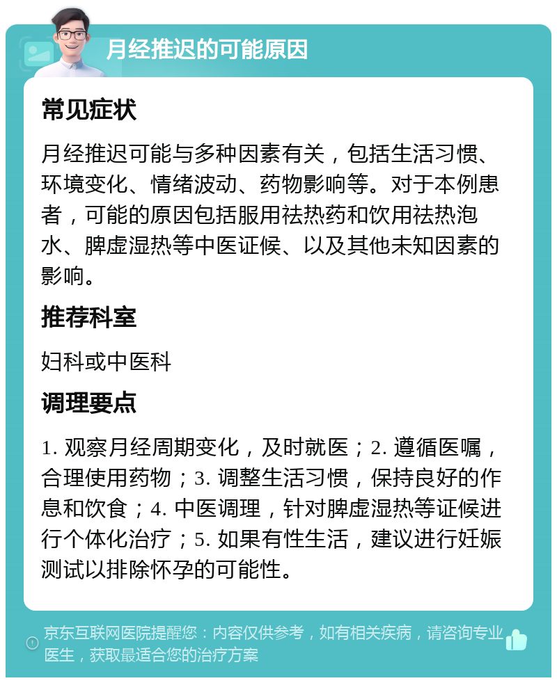 月经推迟的可能原因 常见症状 月经推迟可能与多种因素有关，包括生活习惯、环境变化、情绪波动、药物影响等。对于本例患者，可能的原因包括服用祛热药和饮用祛热泡水、脾虚湿热等中医证候、以及其他未知因素的影响。 推荐科室 妇科或中医科 调理要点 1. 观察月经周期变化，及时就医；2. 遵循医嘱，合理使用药物；3. 调整生活习惯，保持良好的作息和饮食；4. 中医调理，针对脾虚湿热等证候进行个体化治疗；5. 如果有性生活，建议进行妊娠测试以排除怀孕的可能性。