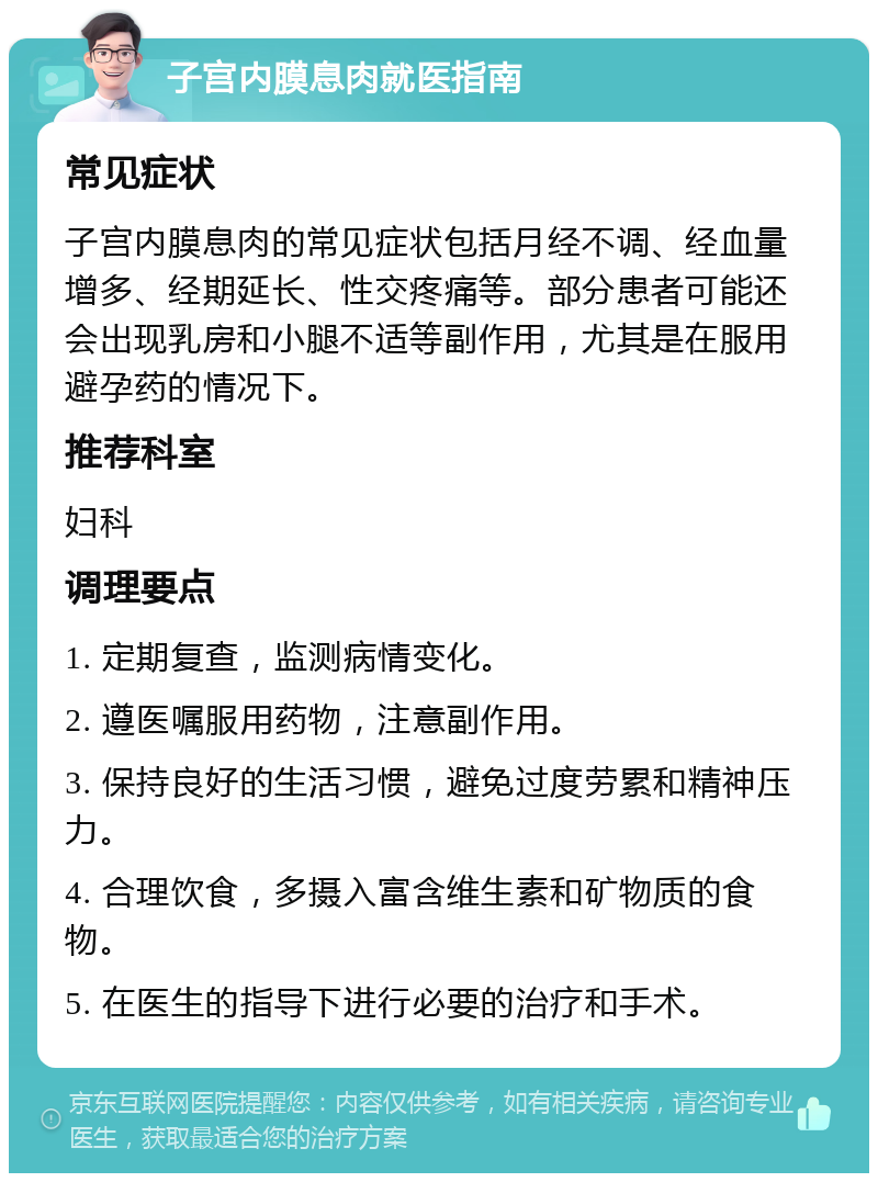 子宫内膜息肉就医指南 常见症状 子宫内膜息肉的常见症状包括月经不调、经血量增多、经期延长、性交疼痛等。部分患者可能还会出现乳房和小腿不适等副作用，尤其是在服用避孕药的情况下。 推荐科室 妇科 调理要点 1. 定期复查，监测病情变化。 2. 遵医嘱服用药物，注意副作用。 3. 保持良好的生活习惯，避免过度劳累和精神压力。 4. 合理饮食，多摄入富含维生素和矿物质的食物。 5. 在医生的指导下进行必要的治疗和手术。