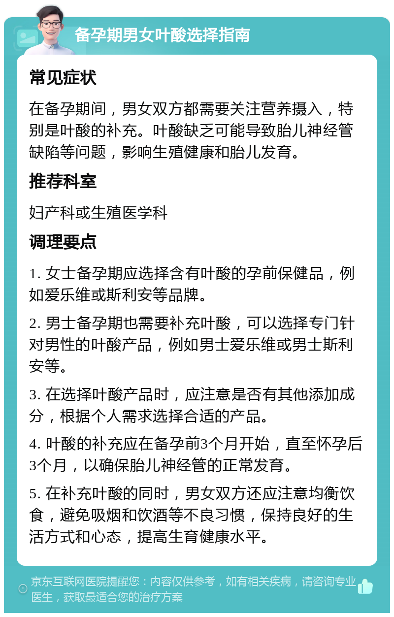 备孕期男女叶酸选择指南 常见症状 在备孕期间，男女双方都需要关注营养摄入，特别是叶酸的补充。叶酸缺乏可能导致胎儿神经管缺陷等问题，影响生殖健康和胎儿发育。 推荐科室 妇产科或生殖医学科 调理要点 1. 女士备孕期应选择含有叶酸的孕前保健品，例如爱乐维或斯利安等品牌。 2. 男士备孕期也需要补充叶酸，可以选择专门针对男性的叶酸产品，例如男士爱乐维或男士斯利安等。 3. 在选择叶酸产品时，应注意是否有其他添加成分，根据个人需求选择合适的产品。 4. 叶酸的补充应在备孕前3个月开始，直至怀孕后3个月，以确保胎儿神经管的正常发育。 5. 在补充叶酸的同时，男女双方还应注意均衡饮食，避免吸烟和饮酒等不良习惯，保持良好的生活方式和心态，提高生育健康水平。