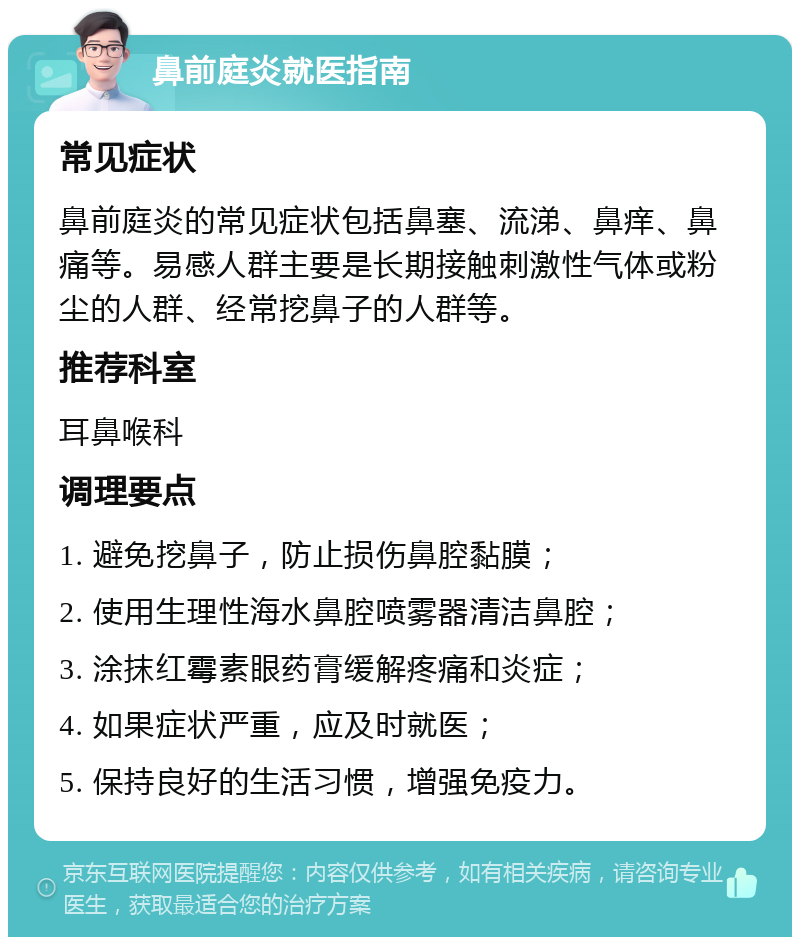 鼻前庭炎就医指南 常见症状 鼻前庭炎的常见症状包括鼻塞、流涕、鼻痒、鼻痛等。易感人群主要是长期接触刺激性气体或粉尘的人群、经常挖鼻子的人群等。 推荐科室 耳鼻喉科 调理要点 1. 避免挖鼻子，防止损伤鼻腔黏膜； 2. 使用生理性海水鼻腔喷雾器清洁鼻腔； 3. 涂抹红霉素眼药膏缓解疼痛和炎症； 4. 如果症状严重，应及时就医； 5. 保持良好的生活习惯，增强免疫力。