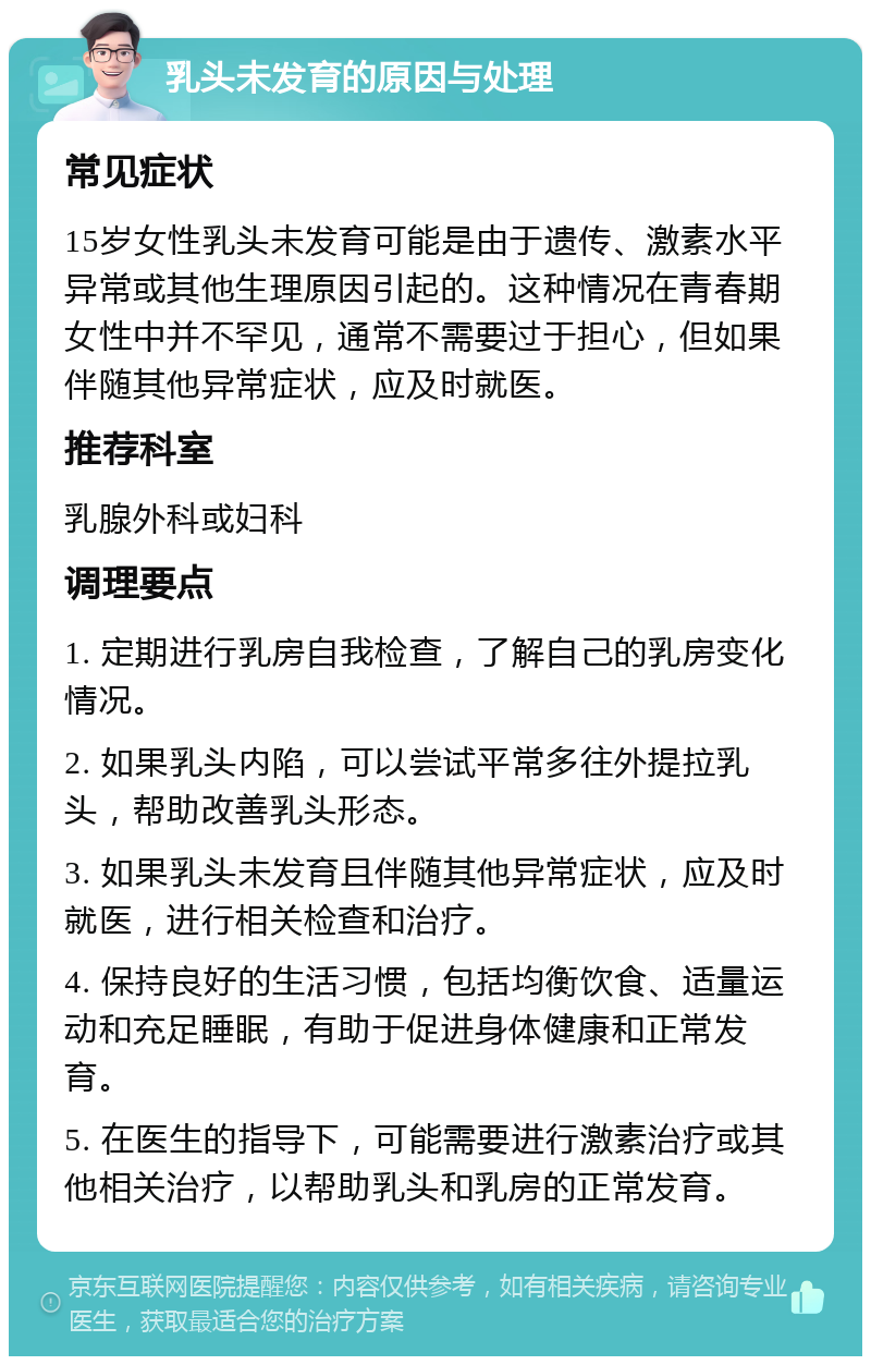 乳头未发育的原因与处理 常见症状 15岁女性乳头未发育可能是由于遗传、激素水平异常或其他生理原因引起的。这种情况在青春期女性中并不罕见，通常不需要过于担心，但如果伴随其他异常症状，应及时就医。 推荐科室 乳腺外科或妇科 调理要点 1. 定期进行乳房自我检查，了解自己的乳房变化情况。 2. 如果乳头内陷，可以尝试平常多往外提拉乳头，帮助改善乳头形态。 3. 如果乳头未发育且伴随其他异常症状，应及时就医，进行相关检查和治疗。 4. 保持良好的生活习惯，包括均衡饮食、适量运动和充足睡眠，有助于促进身体健康和正常发育。 5. 在医生的指导下，可能需要进行激素治疗或其他相关治疗，以帮助乳头和乳房的正常发育。